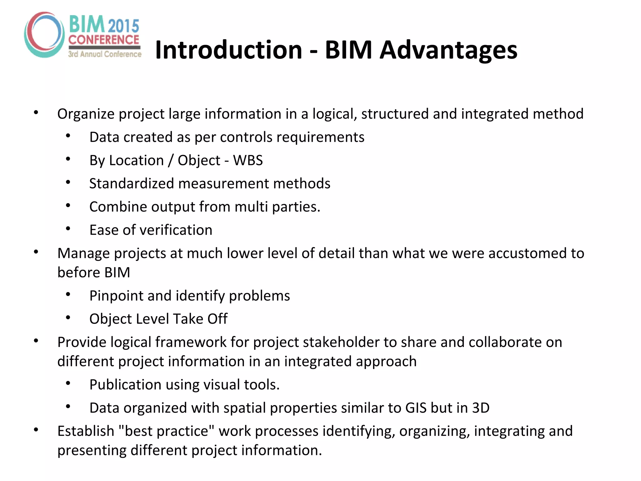 Introduction - BIM Advantages
• Organize project large information in a logical, structured and integrated method
• Data created as per controls requirements
• By Location / Object - WBS
• Standardized measurement methods
• Combine output from multi parties.
• Ease of verification
• Manage projects at much lower level of detail than what we were accustomed to
before BIM
• Pinpoint and identify problems
• Object Level Take Off
• Provide logical framework for project stakeholder to share and collaborate on
different project information in an integrated approach
• Publication using visual tools.
• Data organized with spatial properties similar to GIS but in 3D
• Establish "best practice" work processes identifying, organizing, integrating and
presenting different project information.
 
