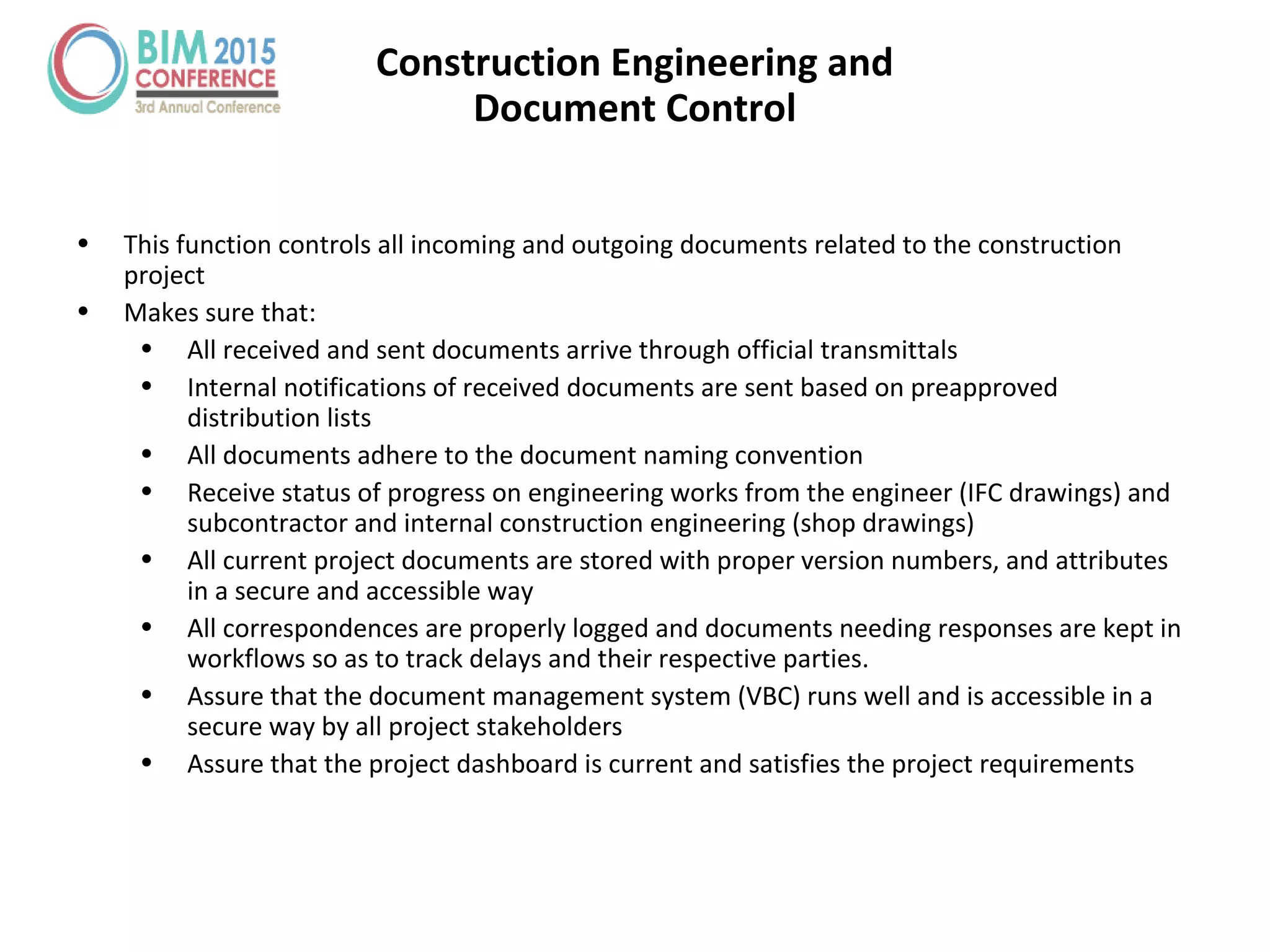 Construction Engineering and
Document Control
• This function controls all incoming and outgoing documents related to the construction
project
• Makes sure that:
• All received and sent documents arrive through official transmittals
• Internal notifications of received documents are sent based on preapproved
distribution lists
• All documents adhere to the document naming convention
• Receive status of progress on engineering works from the engineer (IFC drawings) and
subcontractor and internal construction engineering (shop drawings)
• All current project documents are stored with proper version numbers, and attributes
in a secure and accessible way
• All correspondences are properly logged and documents needing responses are kept in
workflows so as to track delays and their respective parties.
• Assure that the document management system (VBC) runs well and is accessible in a
secure way by all project stakeholders
• Assure that the project dashboard is current and satisfies the project requirements
 