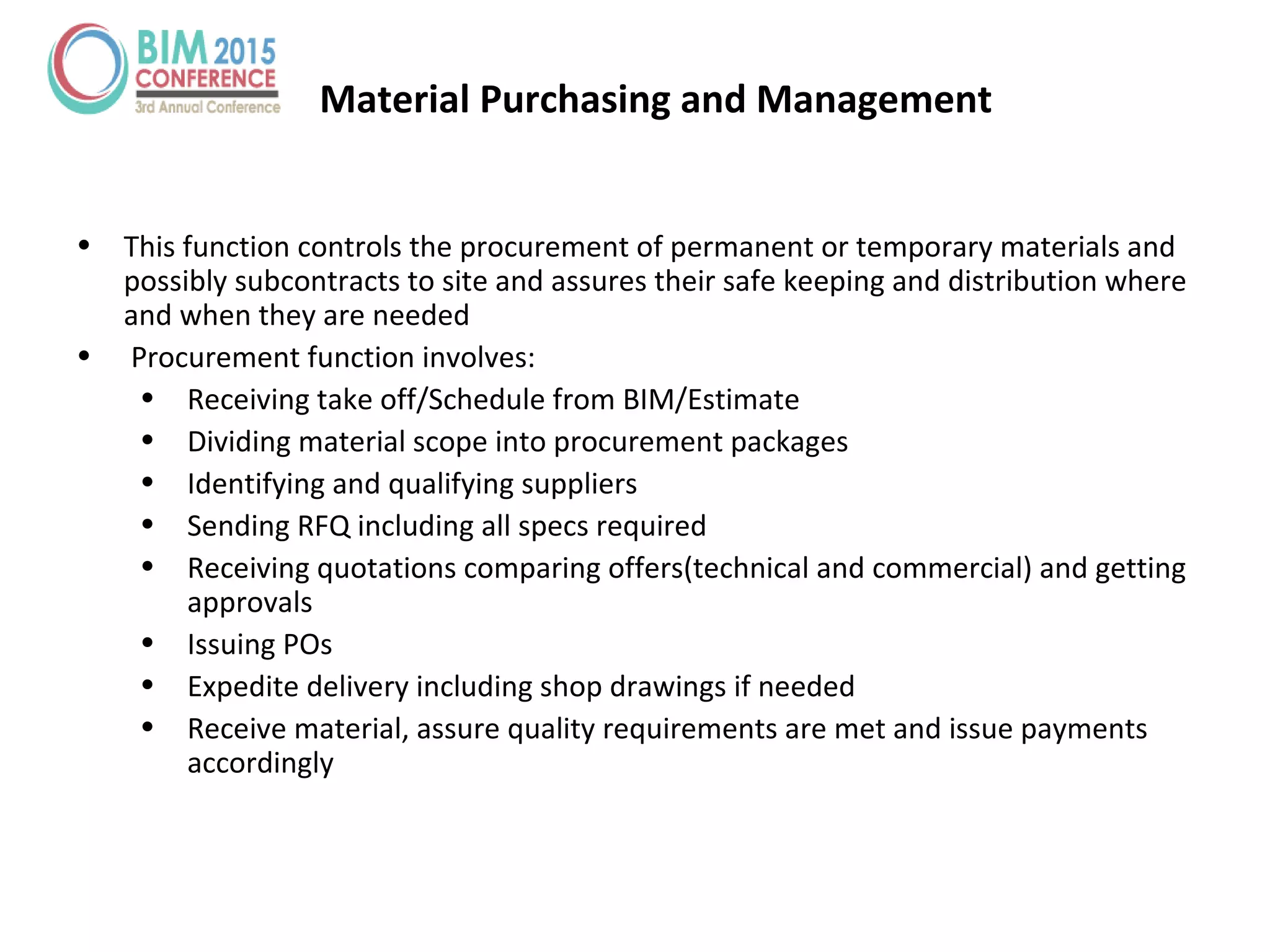 Material Purchasing and Management
• This function controls the procurement of permanent or temporary materials and
possibly subcontracts to site and assures their safe keeping and distribution where
and when they are needed
• Procurement function involves:
• Receiving take off/Schedule from BIM/Estimate
• Dividing material scope into procurement packages
• Identifying and qualifying suppliers
• Sending RFQ including all specs required
• Receiving quotations comparing offers(technical and commercial) and getting
approvals
• Issuing POs
• Expedite delivery including shop drawings if needed
• Receive material, assure quality requirements are met and issue payments
accordingly
 