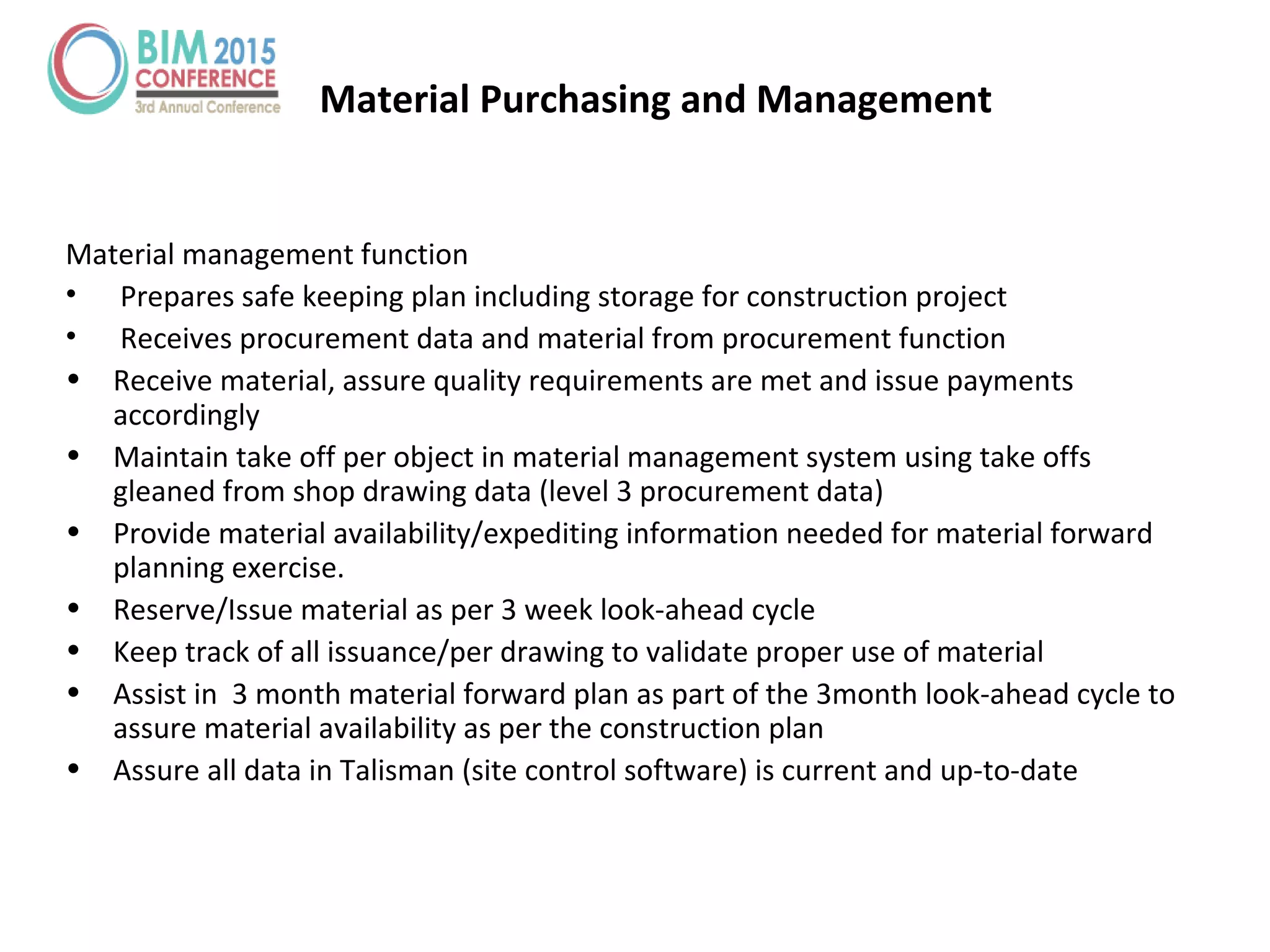 Material management function
• Prepares safe keeping plan including storage for construction project
• Receives procurement data and material from procurement function
• Receive material, assure quality requirements are met and issue payments
accordingly
• Maintain take off per object in material management system using take offs
gleaned from shop drawing data (level 3 procurement data)
• Provide material availability/expediting information needed for material forward
planning exercise.
• Reserve/Issue material as per 3 week look-ahead cycle
• Keep track of all issuance/per drawing to validate proper use of material
• Assist in 3 month material forward plan as part of the 3month look-ahead cycle to
assure material availability as per the construction plan
• Assure all data in Talisman (site control software) is current and up-to-date
Material Purchasing and Management
 