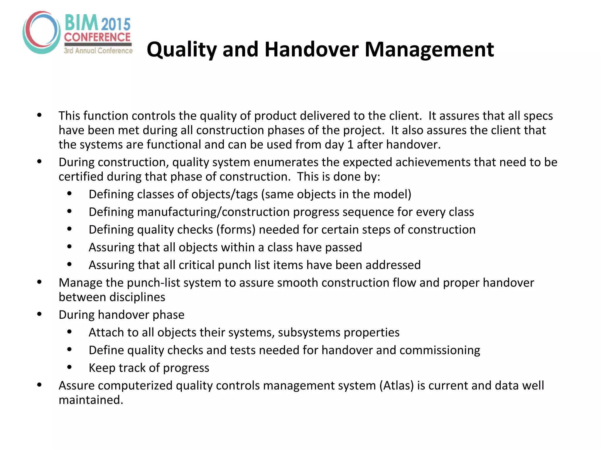 Quality and Handover Management
• This function controls the quality of product delivered to the client. It assures that all specs
have been met during all construction phases of the project. It also assures the client that
the systems are functional and can be used from day 1 after handover.
• During construction, quality system enumerates the expected achievements that need to be
certified during that phase of construction. This is done by:
• Defining classes of objects/tags (same objects in the model)
• Defining manufacturing/construction progress sequence for every class
• Defining quality checks (forms) needed for certain steps of construction
• Assuring that all objects within a class have passed
• Assuring that all critical punch list items have been addressed
• Manage the punch-list system to assure smooth construction flow and proper handover
between disciplines
• During handover phase
• Attach to all objects their systems, subsystems properties
• Define quality checks and tests needed for handover and commissioning
• Keep track of progress
• Assure computerized quality controls management system (Atlas) is current and data well
maintained.
 