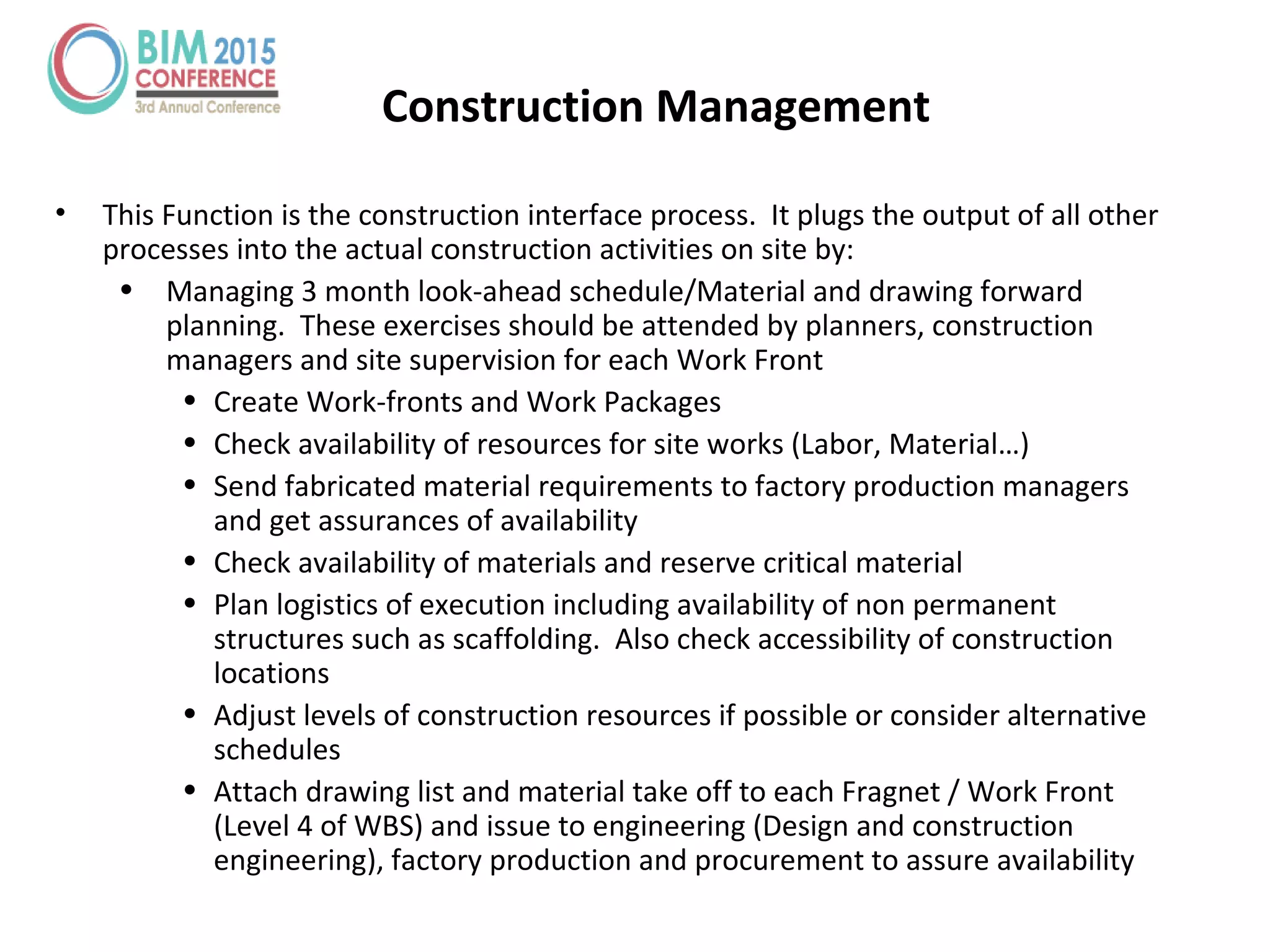 Construction Management
• This Function is the construction interface process. It plugs the output of all other
processes into the actual construction activities on site by:
• Managing 3 month look-ahead schedule/Material and drawing forward
planning. These exercises should be attended by planners, construction
managers and site supervision for each Work Front
• Create Work-fronts and Work Packages
• Check availability of resources for site works (Labor, Material…)
• Send fabricated material requirements to factory production managers
and get assurances of availability
• Check availability of materials and reserve critical material
• Plan logistics of execution including availability of non permanent
structures such as scaffolding. Also check accessibility of construction
locations
• Adjust levels of construction resources if possible or consider alternative
schedules
• Attach drawing list and material take off to each Fragnet / Work Front
(Level 4 of WBS) and issue to engineering (Design and construction
engineering), factory production and procurement to assure availability
 
