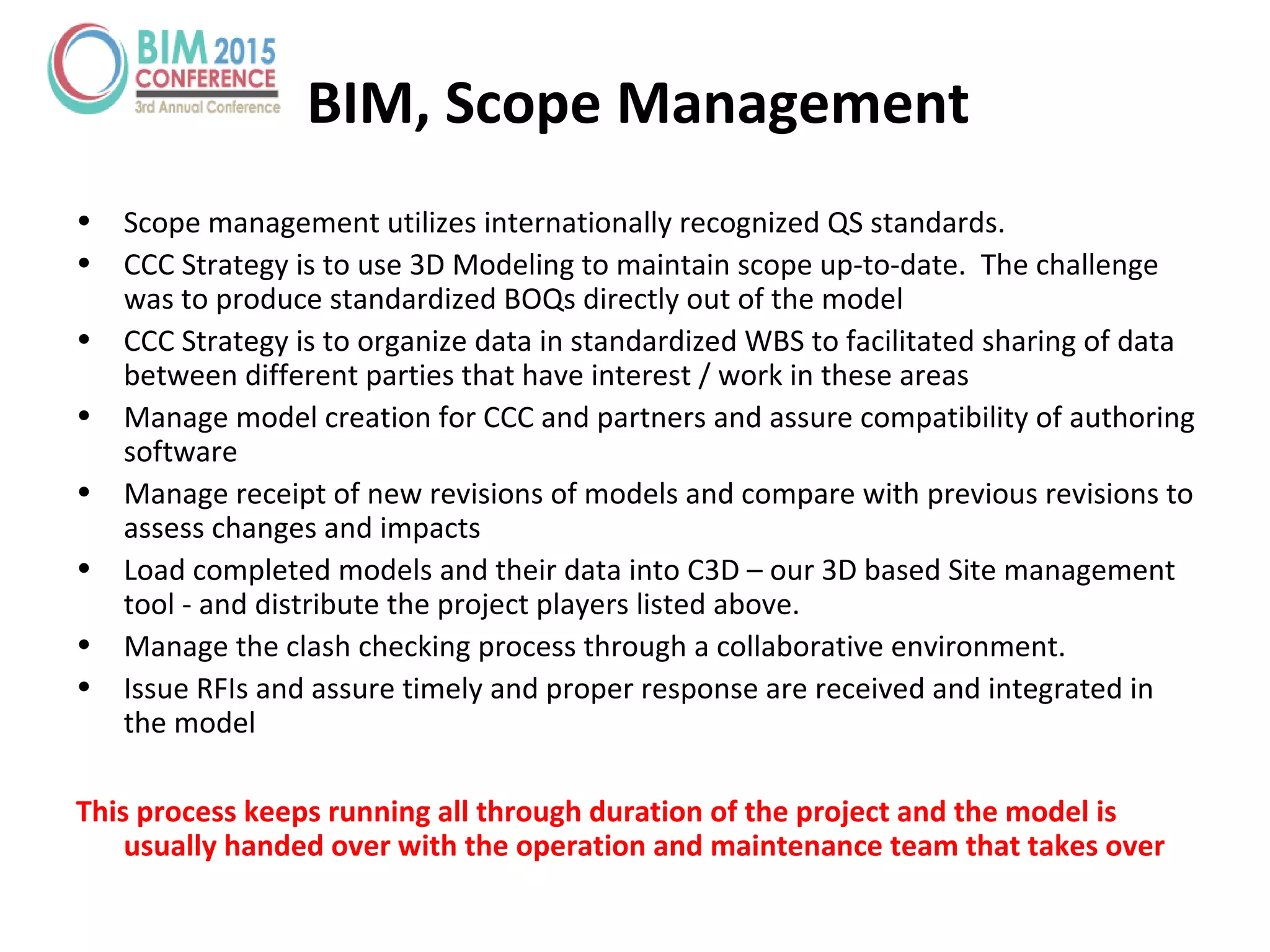 • Scope management utilizes internationally recognized QS standards.
• CCC Strategy is to use 3D Modeling to maintain scope up-to-date. The challenge
was to produce standardized BOQs directly out of the model
• CCC Strategy is to organize data in standardized WBS to facilitated sharing of data
between different parties that have interest / work in these areas
• Manage model creation for CCC and partners and assure compatibility of authoring
software
• Manage receipt of new revisions of models and compare with previous revisions to
assess changes and impacts
• Load completed models and their data into C3D – our 3D based Site management
tool - and distribute the project players listed above.
• Manage the clash checking process through a collaborative environment.
• Issue RFIs and assure timely and proper response are received and integrated in
the model
This process keeps running all through duration of the project and the model is
usually handed over with the operation and maintenance team that takes over
BIM, Scope Management
 