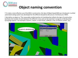 Object naming convention
• To make a more effective use of the BIM in construction, the idea of Object based BIM was introduced. A unified
automated coding system was developed for the different disciplines (Structural / Architectural / MEP).
• We define an object as “The reasonably smallest portion of a building that reflects the logic of construction,
facilitates the transfer of work between the different crews and can be reported in progress or QS (Quantity
Surveying) reports”. For example a column, a beam, a room finish, a diffuser, a fan, an electric socket…etc)
WS-03-CL-D-010-D-010
 