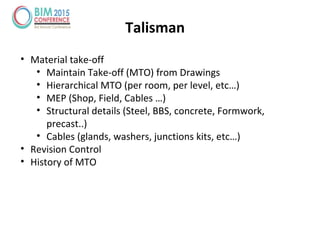 Talisman
• Material take-off
• Maintain Take-off (MTO) from Drawings
• Hierarchical MTO (per room, per level, etc…)
• MEP (Shop, Field, Cables …)
• Structural details (Steel, BBS, concrete, Formwork,
precast..)
• Cables (glands, washers, junctions kits, etc…)
• Revision Control
• History of MTO
 