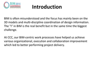 Introduction
BIM is often misunderstood and the focus has mainly been on the
3D models and multi-discipline coordination of design information.
The "I" in BIM is the real benefit but in the same time the biggest
challenge.
At CCC, our BIM-centric work processes have helped us achieve
various organizational, execution and collaboration improvement
which led to better performing project delivery.
 