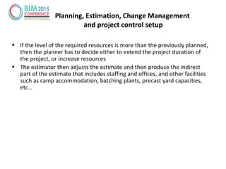 • If the level of the required resources is more than the previously planned,
then the planner has to decide either to extend the project duration of
the project, or increase resources
• The estimator then adjusts the estimate and then produce the indirect
part of the estimate that includes staffing and offices, and other facilities
such as camp accommodation, batching plants, precast yard capacities,
etc…
Planning, Estimation, Change Management
and project control setup
 