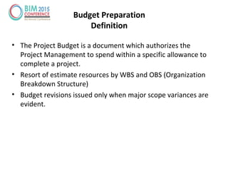 • The Project Budget is a document which authorizes the
Project Management to spend within a specific allowance to
complete a project.
• Resort of estimate resources by WBS and OBS (Organization
Breakdown Structure)
• Budget revisions issued only when major scope variances are
evident.
Budget Preparation
Definition
 
