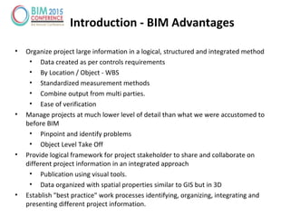 Introduction - BIM Advantages
• Organize project large information in a logical, structured and integrated method
• Data created as per controls requirements
• By Location / Object - WBS
• Standardized measurement methods
• Combine output from multi parties.
• Ease of verification
• Manage projects at much lower level of detail than what we were accustomed to
before BIM
• Pinpoint and identify problems
• Object Level Take Off
• Provide logical framework for project stakeholder to share and collaborate on
different project information in an integrated approach
• Publication using visual tools.
• Data organized with spatial properties similar to GIS but in 3D
• Establish "best practice" work processes identifying, organizing, integrating and
presenting different project information.
 
