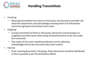 Handling Transmittals
• Incoming:
• Receiving transmittals from client or third party, the document controller will
check the attachments and acknowledge receiving them if all information
correct by signing the transmittal cover sheet.
• Outgoing:
• Issuing transmittals to Client or third party, Document control prepare an
outgoing transmittal cover sheet listing all attachments/rev to be sent under
this transmittal
• Two copies of the cover would be produced, one for collecting
acknowledgement to be returned to document control .
• Internal:
• Once receiving documents / Drawings, these documents should be distributed
as fast as possible as per the distribution Matrix
 
