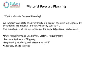 Material Forward Planning
What is Material Forward Planning?
An exercise to validate constructability of a project construction schedule by
considering the material (piping) availability constraint.
The main targets of the simulation are the early detection of problems in
•Material Delivery and Usability vs. Material Requirements
•Purchase Orders and Shipping
•Engineering Modeling and Material Take-Off
•Adequacy of site facilities
 