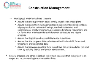 • Managing 3 week look ahead schedule
• Assure that site supervision issues timely 3 week look ahead plans
• Assure that each Work Package workroom (Document control) contains
all progress forms, relevant drawings, method statements and
specifications, empty timesheets, preapproved material requisitions and
QC forms that are needed by each foreman to execute and report
progress
• Assure that logistics and accessibility to site is available.
• Assure that the progress data collection with all related QC forms and
timesheets are being filled daily
• Assure that crews completing their tasks leave the area ready for the next
crew by utilizing the QC and punch items system.
• Review progress and other reports of the system to assure that the project is on
target and recommend appropriate action if not
Construction Management
 