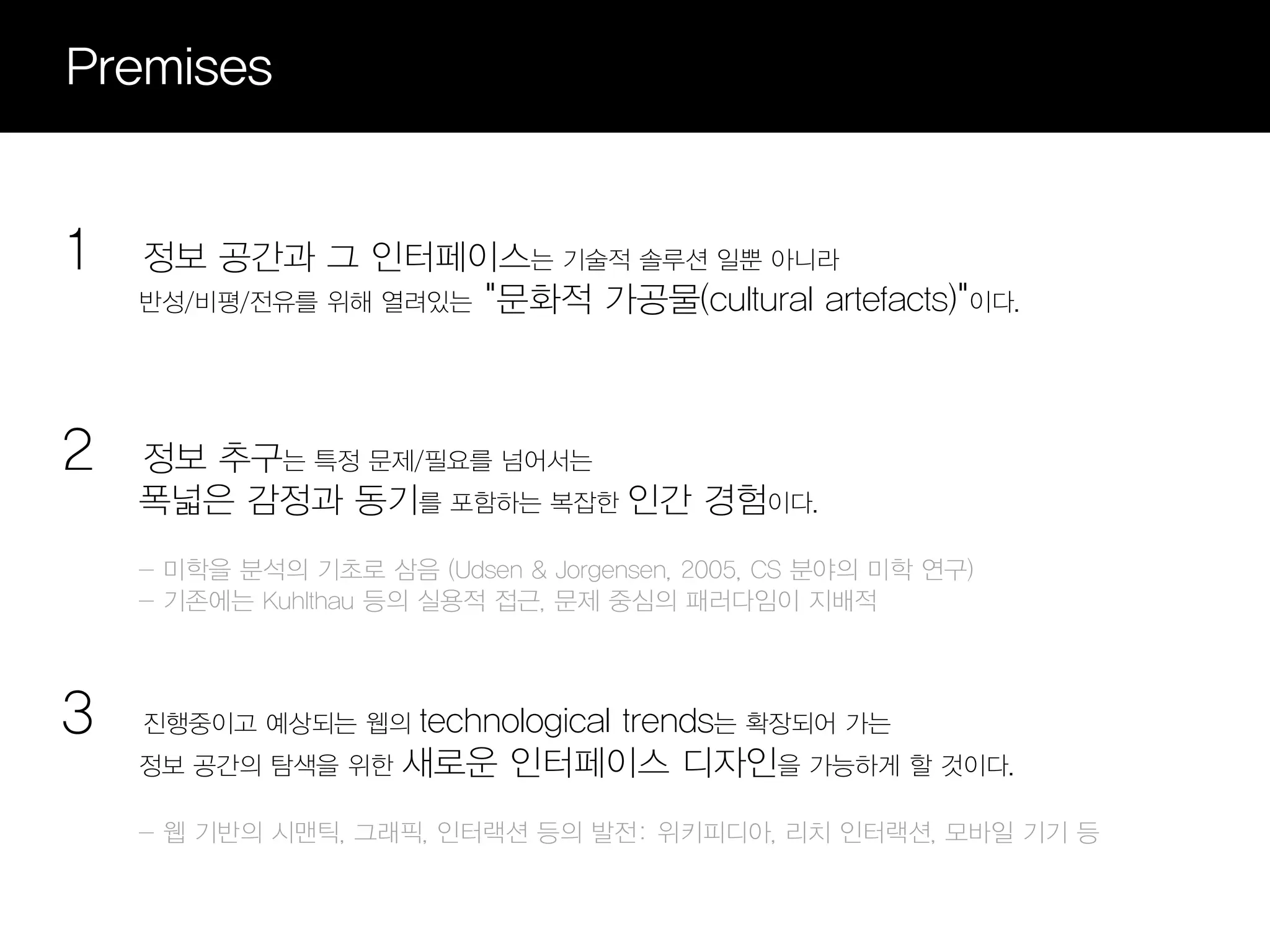 Premises


1   정보 공간과 그 인터페이스는 기술적 솔루션 일뿐 아니라
    반성/비평/전유를 위해 열려있는 "문화적 가공물(cultural artefacts)"이다.




2   정보 추구는 특정 문제/필요를 넘어서는
    폭넓은 감정과 동기를 포함하는 복잡한 인간 경험이다.
    - 미학을 분석의 기초로 삼음 (Udsen & Jorgensen, 2005, CS 분야의 미학 연구)
    - 기존에는 Kuhlthau 등의 실용적 접근, 문제 중심의 패러다임이 지배적



3   진행중이고 예상되는 웹의  technological trends는 확장되어 가는
    정보 공간의 탐색을 위한 새로운 인터페이스 디자인을 가능하게 할 것이다.

    - 웹 기반의 시맨틱, 그래픽, 인터랙션 등의 발전: 위키피디아, 리치 인터랙션, 모바일 기기 등
 