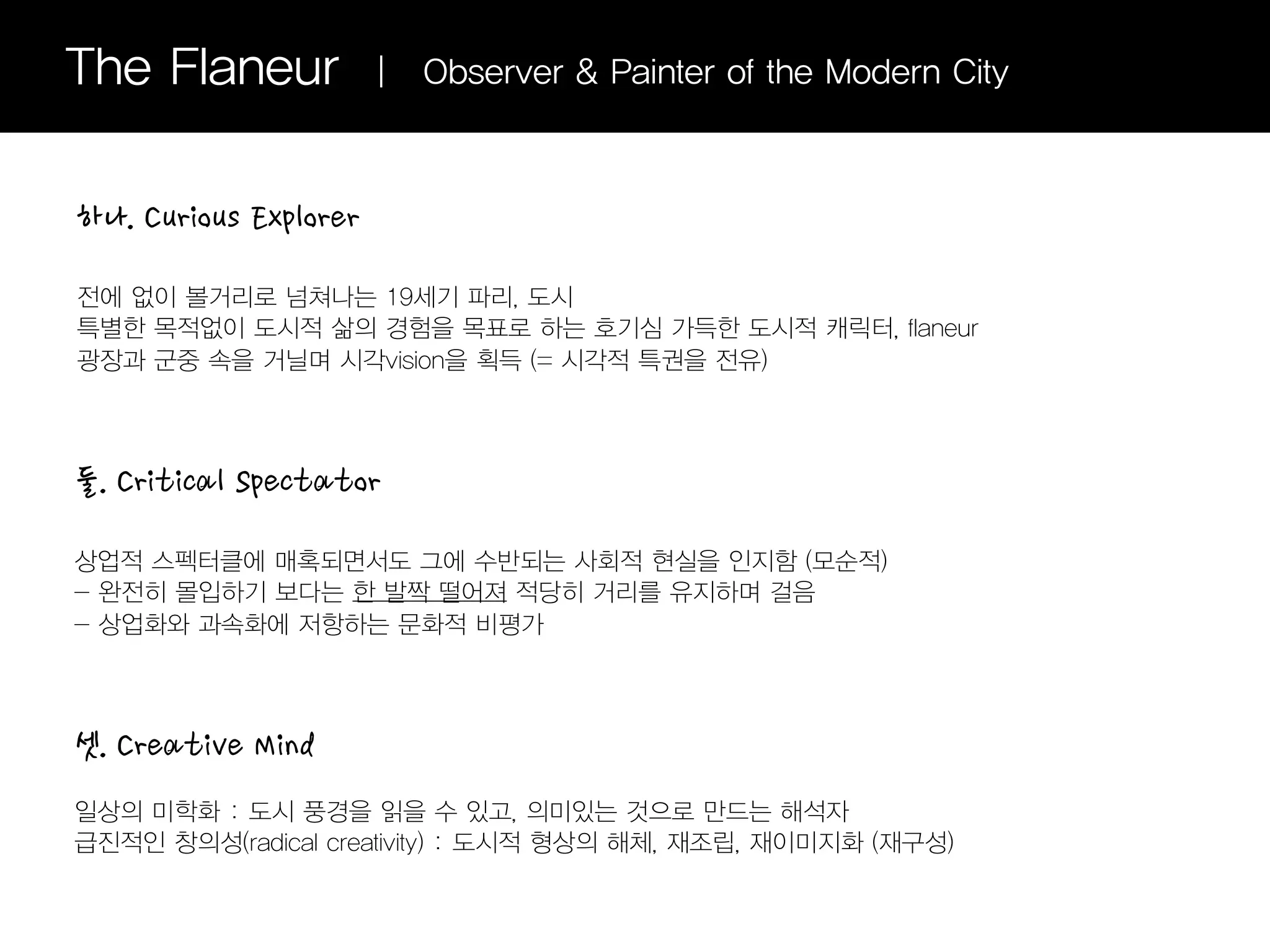 The Flaneur            |   Observer & Painter of the Modern City



하나. Curious Explorer

전에 없이 볼거리로 넘쳐나는 19세기 파리, 도시
특별한 목적없이 도시적 삶의 경험을 목표로 하는 호기심 가득한 도시적 캐릭터, flaneur
광장과 군중 속을 거닐며 시각vision을 획득 (= 시각적 특권을 전유)




둘. Critical Spectator

상업적 스펙터클에 매혹되면서도 그에 수반되는 사회적 현실을 인지함 (모순적)
- 완전히 몰입하기 보다는 한 발짝 떨어져 적당히 거리를 유지하며 걸음
- 상업화와 과속화에 저항하는 문화적 비평가




셋. Creative Mind
일상의 미학화 : 도시 풍경을 읽을 수 있고, 의미있는 것으로 만드는 해석자
급진적인 창의성(radical creativity) : 도시적 형상의 해체, 재조립, 재이미지화 (재구성)
 
