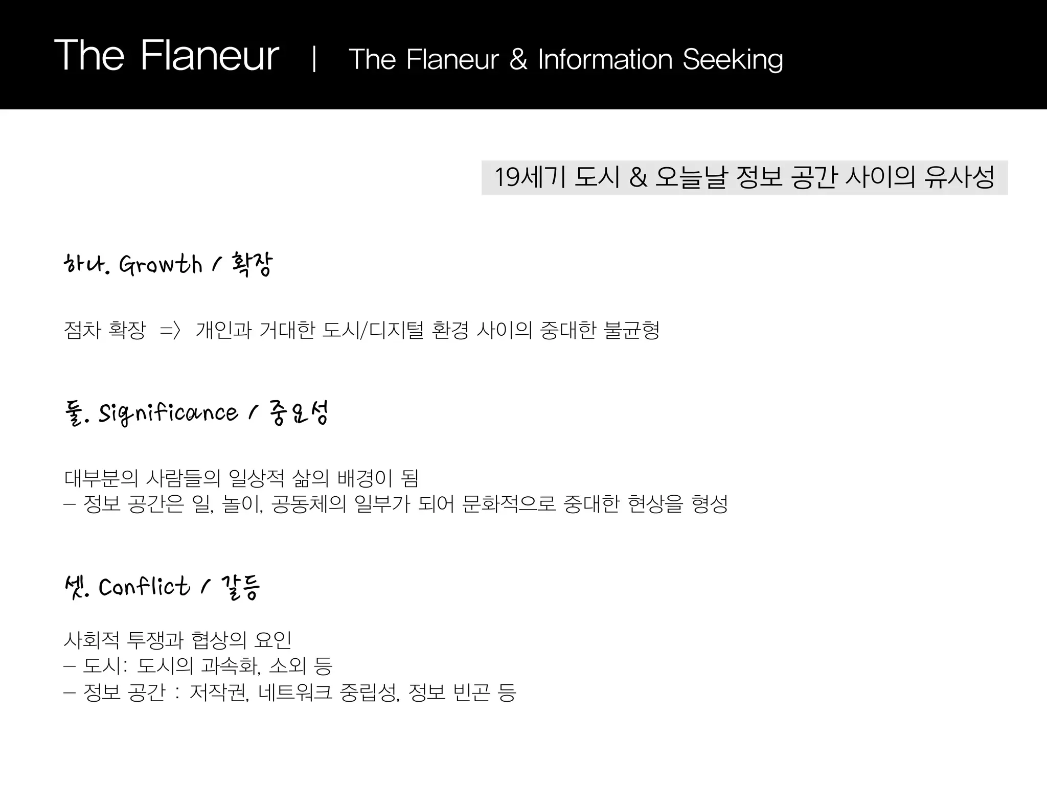 The Flaneur        |    The Flaneur & Information Seeking



                                   19세기 도시 & 오늘날 정보 공간 사이의 유사성


하나. Growth / 확장

점차 확장 => 개인과 거대한 도시/디지털 환경 사이의 중대한 불균형



둘. Significance / 중요성

대부분의 사람들의 일상적 삶의 배경이 됨
- 정보 공간은 일, 놀이, 공동체의 일부가 되어 문화적으로 중대한 현상을 형성



셋. Conflict / 갈등
사회적 투쟁과 협상의 요인
- 도시: 도시의 과속화, 소외 등
- 정보 공간 : 저작권, 네트워크 중립성, 정보 빈곤 등
 