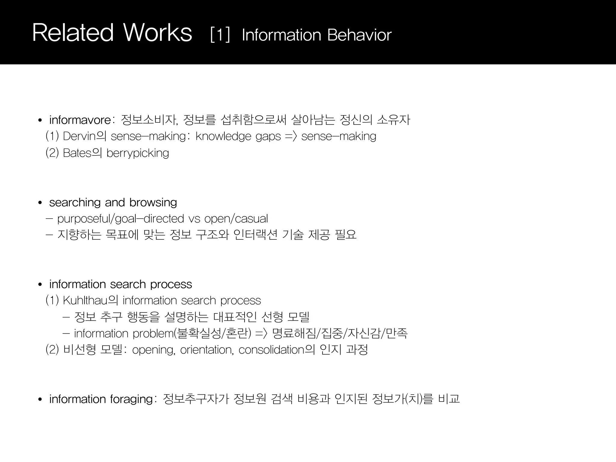 Related Works                [1] Information Behavior



•    informavore: 정보소비자, 정보를 섭취함으로써 살아남는 정신의 소유자
    (1) Dervin의 sense-making: knowledge gaps => sense-making
    (2) Bates의 berrypicking



•   searching and browsing
    - purposeful/goal-directed vs open/casual
    - 지향하는 목표에 맞는 정보 구조와 인터랙션 기술 제공 필요



•    information search process
    (1) Kuhlthau의 information search process
        - 정보 추구 행동을 설명하는 대표적인 선형 모델
        - information problem(불확실성/혼란) => 명료해짐/집중/자신감/만족
    (2) 비선형 모델: opening, orientation, consolidation의 인지 과정



•   information foraging: 정보추구자가 정보원 검색 비용과 인지된 정보가(치)를 비교
 