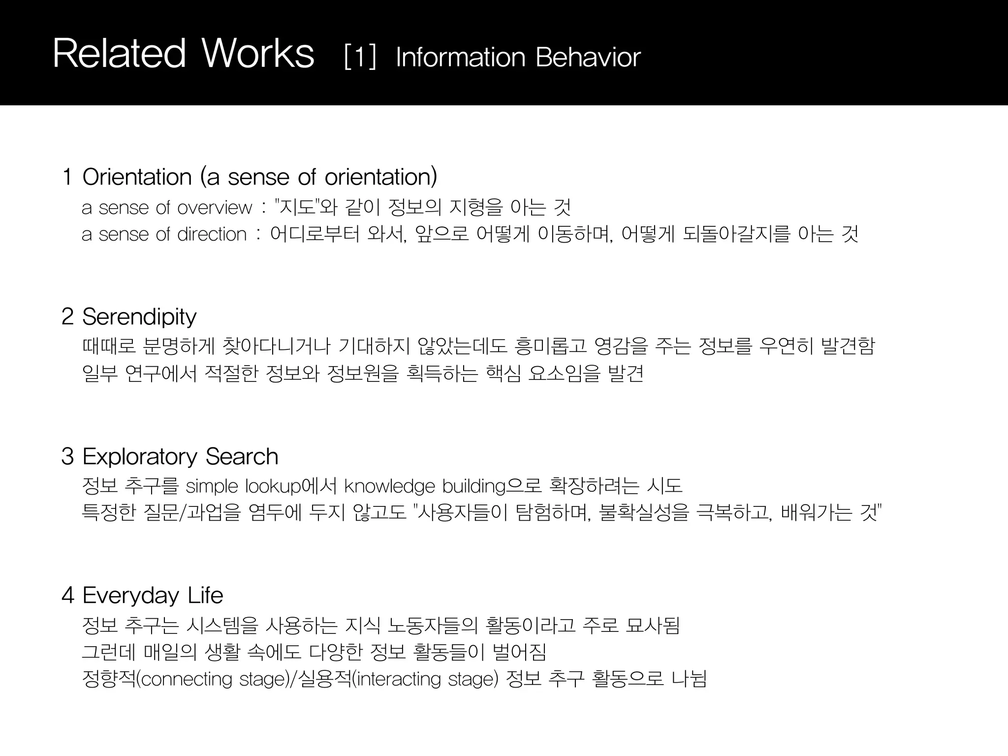 Related Works               [1] Information Behavior



1 Orientation (a sense of orientation)
  a sense of overview : "지도"와 같이 정보의 지형을 아는 것
  a sense of direction : 어디로부터 와서, 앞으로 어떻게 이동하며, 어떻게 되돌아갈지를 아는 것



2 Serendipity
  때때로 분명하게 찾아다니거나 기대하지 않았는데도 흥미롭고 영감을 주는 정보를 우연히 발견함
  일부 연구에서 적절한 정보와 정보원을 획득하는 핵심 요소임을 발견



3 Exploratory Search
  정보 추구를 simple lookup에서 knowledge building으로 확장하려는 시도
  특정한 질문/과업을 염두에 두지 않고도 "사용자들이 탐험하며, 불확실성을 극복하고, 배워가는 것"



4 Everyday Life
  정보 추구는 시스템을 사용하는 지식 노동자들의 활동이라고 주로 묘사됨
  그런데 매일의 생활 속에도 다양한 정보 활동들이 벌어짐
  정향적(connecting stage)/실용적(interacting stage) 정보 추구 활동으로 나뉨
 