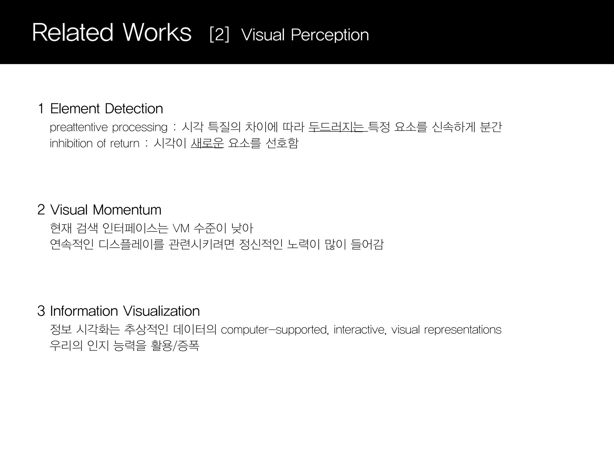 Related Works                 [2] Visual Perception



1 Element Detection
  preattentive processing : 시각 특질의 차이에 따라 두드러지는 특정 요소를 신속하게 분간
  inhibition of return : 시각이 새로운 요소를 선호함




2 Visual Momentum
  현재 검색 인터페이스는 VM 수준이 낮아
  연속적인 디스플레이를 관련시키려면 정신적인 노력이 많이 들어감




3 Information Visualization
  정보 시각화는 추상적인 데이터의 computer-supported, interactive, visual representations
  우리의 인지 능력을 활용/증폭
 