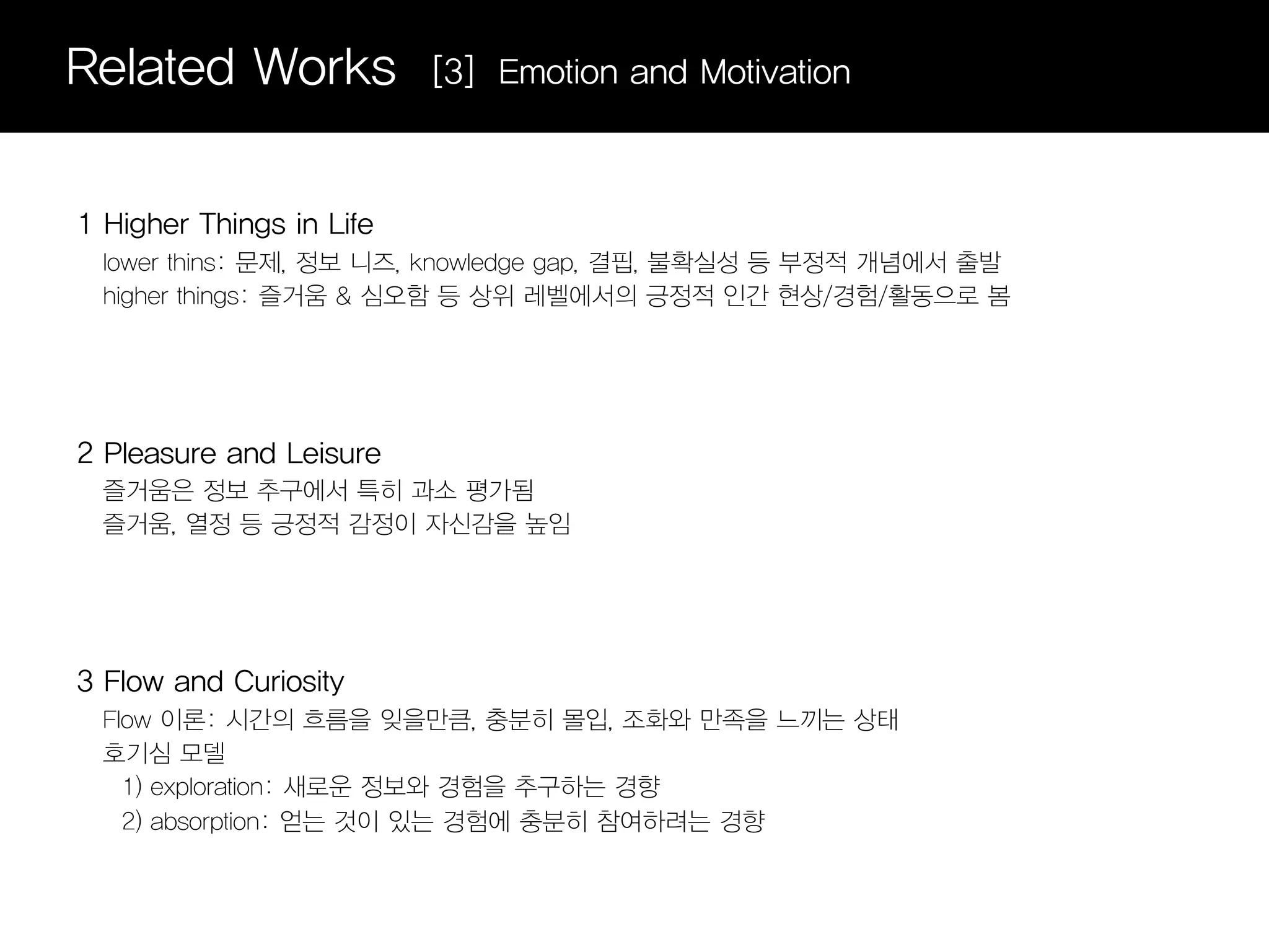 Related Works             [3] Emotion and Motivation



1 Higher Things in Life
  lower thins: 문제, 정보 니즈, knowledge gap, 결핍, 불확실성 등 부정적 개념에서 출발
  higher things: 즐거움 & 심오함 등 상위 레벨에서의 긍정적 인간 현상/경험/활동으로 봄




2 Pleasure and Leisure
  즐거움은 정보 추구에서 특히 과소 평가됨
  즐거움, 열정 등 긍정적 감정이 자신감을 높임




3 Flow and Curiosity
  Flow 이론: 시간의 흐름을 잊을만큼, 충분히 몰입, 조화와 만족을 느끼는 상태
  호기심 모델
    1) exploration: 새로운 정보와 경험을 추구하는 경향
    2) absorption: 얻는 것이 있는 경험에 충분히 참여하려는 경향
 