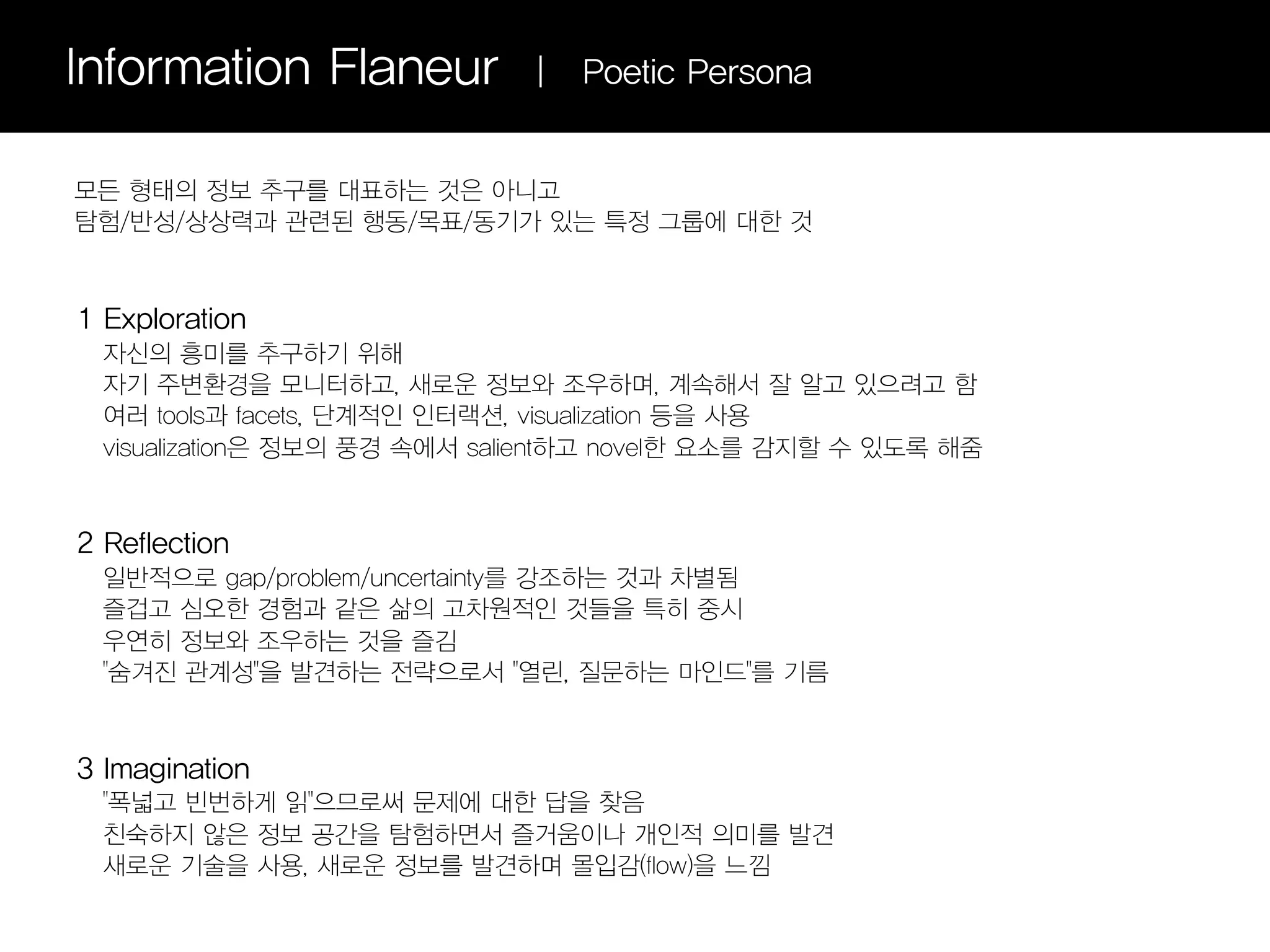 Information Flaneur           |   Poetic Persona


모든 형태의 정보 추구를 대표하는 것은 아니고
탐험/반성/상상력과 관련된 행동/목표/동기가 있는 특정 그룹에 대한 것


1 Exploration
  자신의 흥미를 추구하기 위해
  자기 주변환경을 모니터하고, 새로운 정보와 조우하며, 계속해서 잘 알고 있으려고 함
  여러 tools과 facets, 단계적인 인터랙션, visualization 등을 사용
  visualization은 정보의 풍경 속에서 salient하고 novel한 요소를 감지할 수 있도록 해줌


2 Reflection
  일반적으로 gap/problem/uncertainty를 강조하는 것과 차별됨
  즐겁고 심오한 경험과 같은 삶의 고차원적인 것들을 특히 중시
  우연히 정보와 조우하는 것을 즐김
  "숨겨진 관계성"을 발견하는 전략으로서 "열린, 질문하는 마인드"를 기름


3 Imagination
  "폭넓고 빈번하게 읽"으므로써 문제에 대한 답을 찾음
  친숙하지 않은 정보 공간을 탐험하면서 즐거움이나 개인적 의미를 발견
  새로운 기술을 사용, 새로운 정보를 발견하며 몰입감(flow)을 느낌
 