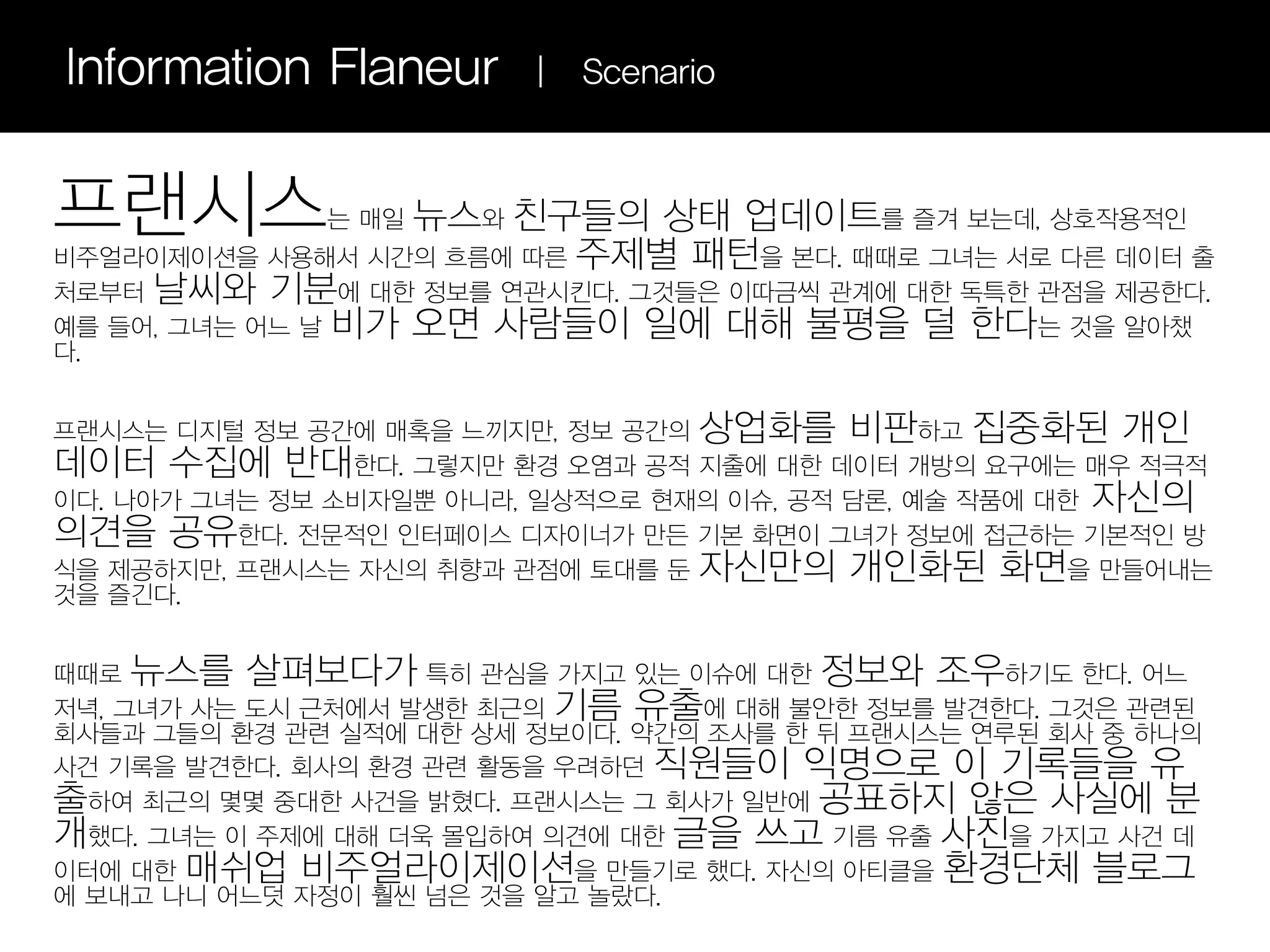 Information Flaneur      |   Scenario



프랜시스          는 매일 뉴스와 친구들의 상태 업데이트를 즐겨 보는데, 상호작용적인
비주얼라이제이션을 사용해서 시간의 흐름에 따른 주제별 패턴을 본다. 때때로 그녀는 서로 다른 데이터 출
처로부터 날씨와 기분에 대한 정보를 연관시킨다. 그것들은 이따금씩 관계에 대한 독특한 관점을 제공한다.
예를 들어, 그녀는 어느 날 비가 오면 사람들이 일에 대해 불평을 덜 한다는 것을 알아챘
다.


프랜시스는 디지털 정보 공간에 매혹을 느끼지만, 정보 공간의 상업화를 비판하고 집중화된 개인
데이터 수집에 반대한다. 그렇지만 환경 오염과 공적 지출에 대한 데이터 개방의 요구에는 매우 적극적
이다. 나아가 그녀는 정보 소비자일뿐 아니라, 일상적으로 현재의 이슈, 공적 담론, 예술 작품에 대한 자신의
의견을 공유한다. 전문적인 인터페이스 디자이너가 만든 기본 화면이 그녀가 정보에 접근하는 기본적인 방
식을 제공하지만, 프랜시스는 자신의 취향과 관점에 토대를 둔 자신만의 개인화된 화면을 만들어내는
것을 즐긴다.


때때로 뉴스를 살펴보다가 특히 관심을 가지고 있는 이슈에 대한 정보와 조우하기도 한다. 어느
저녁, 그녀가 사는 도시 근처에서 발생한 최근의 기름 유출에 대해 불안한 정보를 발견한다. 그것은 관련된
회사들과 그들의 환경 관련 실적에 대한 상세 정보이다. 약간의 조사를 한 뒤 프랜시스는 연루된 회사 중 하나의
사건 기록을 발견한다. 회사의 환경 관련 활동을 우려하던 직원들이 익명으로 이 기록들을 유
출하여 최근의 몇몇 중대한 사건을 밝혔다. 프랜시스는 그 회사가 일반에 공표하지 않은 사실에 분
개했다. 그녀는 이 주제에 대해 더욱 몰입하여 의견에 대한 글을 쓰고 기름 유출 사진을 가지고 사건 데
이터에 대한 매쉬업 비주얼라이제이션을 만들기로 했다. 자신의 아티클을 환경단체 블로그
에 보내고 나니 어느덧 자정이 훨씬 넘은 것을 알고 놀랐다.
 