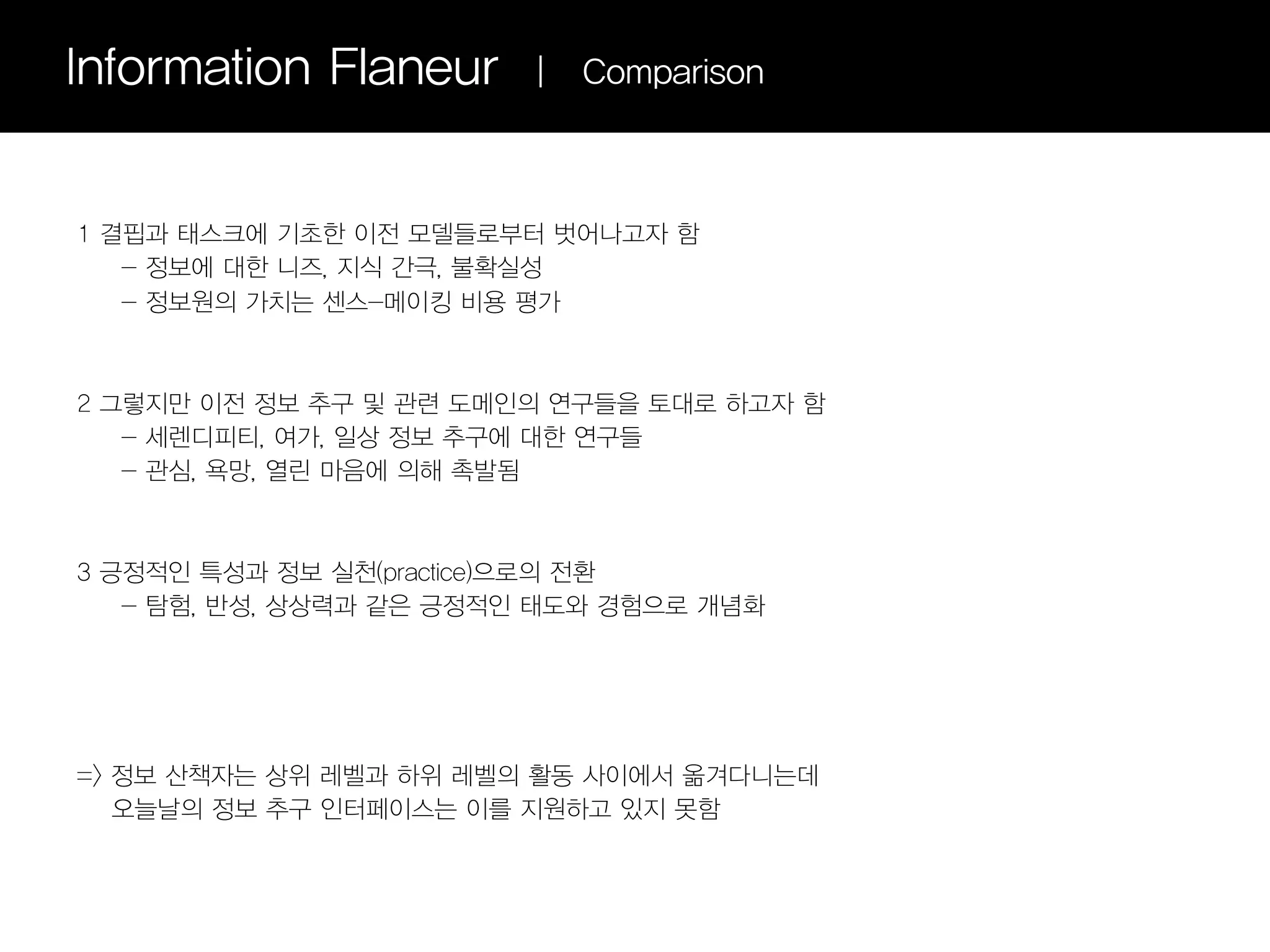 Information Flaneur      |   Comparison



1 결핍과 태스크에 기초한 이전 모델들로부터 벗어나고자 함
   - 정보에 대한 니즈, 지식 간극, 불확실성
   - 정보원의 가치는 센스-메이킹 비용 평가



2 그렇지만 이전 정보 추구 및 관련 도메인의 연구들을 토대로 하고자 함
   - 세렌디피티, 여가, 일상 정보 추구에 대한 연구들
   - 관심, 욕망, 열린 마음에 의해 촉발됨



3 긍정적인 특성과 정보 실천(practice)으로의 전환
   - 탐험, 반성, 상상력과 같은 긍정적인 태도와 경험으로 개념화




=> 정보 산책자는 상위 레벨과 하위 레벨의 활동 사이에서 옮겨다니는데
   오늘날의 정보 추구 인터페이스는 이를 지원하고 있지 못함
 