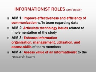  AIM 1: Improve effectiveness and efficiency of
communication w/in team regarding data
 AIM 2: Articulate technology issues related to
implementation of the study
 AIM 3: Enhance information
organization, management, utilization, and
access skills of team members
 AIM 4: Assess value of an informationist to the
research team
 