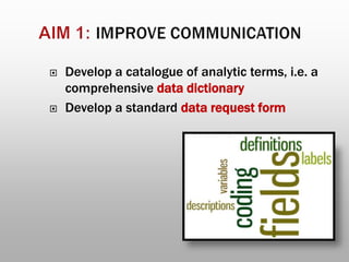  Develop a catalogue of analytic terms, i.e. a
comprehensive data dictionary
 Develop a standard data request form
 