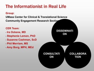 The Informationist in Real Life
Group:
UMass Center for Clinical & Translational Science
Community Engagement Research Section
CER Team:
• Ira Ockene, MD
• Stephenie Lemon, PhD
• Suzanne Cashman, ScD
• Phil Merriam, MS
• Amy Borg, MPH, MEd
DISSEMINATI
ON
CONSULTATI
ON
COLLABORA
TION
 