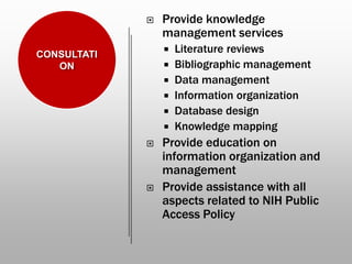  Provide knowledge
management services
 Literature reviews
 Bibliographic management
 Data management
 Information organization
 Database design
 Knowledge mapping
 Provide education on
information organization and
management
 Provide assistance with all
aspects related to NIH Public
Access Policy
CONSULTATI
ON
 