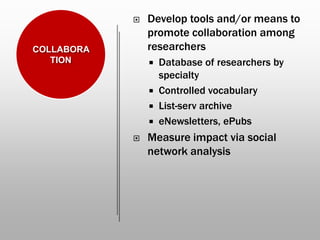  Develop tools and/or means to
promote collaboration among
researchers
 Database of researchers by
specialty
 Controlled vocabulary
 List-serv archive
 eNewsletters, ePubs
 Measure impact via social
network analysis
COLLABORA
TION
 