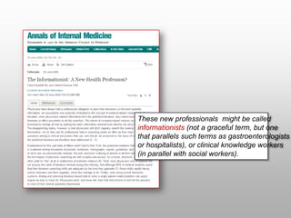 These new professionals might be called
informationists (not a graceful term, but one
that parallels such terms as gastroenterologists
or hospitalists), or clinical knowledge workers
(in parallel with social workers).
 