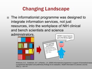  The informationist programme was designed to
integrate information services, not just
resources, into the workplace of NIH clinical
and bench scientists and science
administrators.
Whitmore, S.C., Grefsheim, S.F., & Rankin, J.A. (2008) Informationist programme in support of biomedical resear
a programme description and preliminary findings of an evaluation, Health Information & Libraries Journal,
25(2), p. 135-141.
WOW! I never have to
go to the library again!
 
