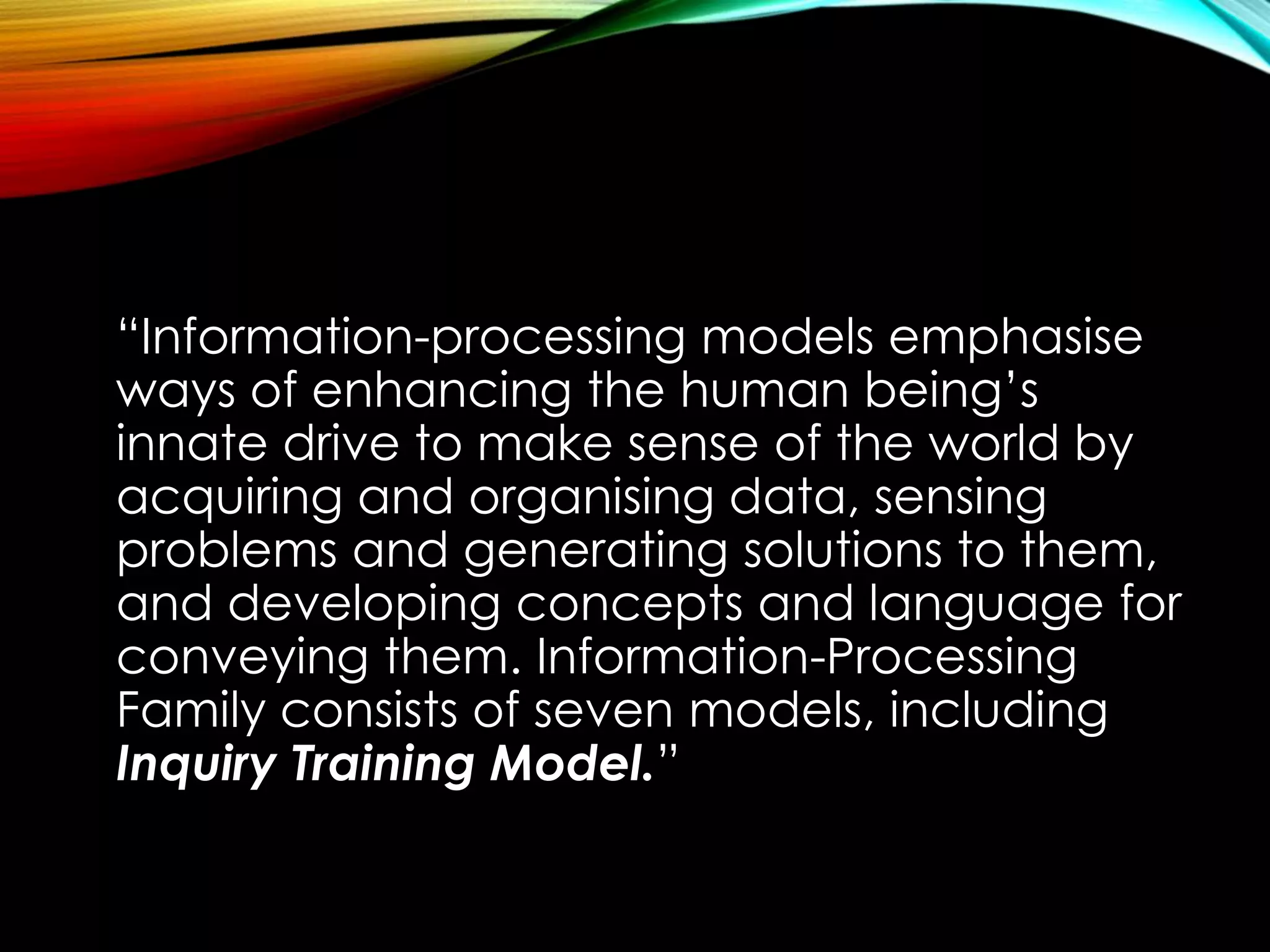 “Information-processing models emphasise
ways of enhancing the human being’s
innate drive to make sense of the world by
acquiring and organising data, sensing
problems and generating solutions to them,
and developing concepts and language for
conveying them. Information-Processing
Family consists of seven models, including
Inquiry Training Model.”
 