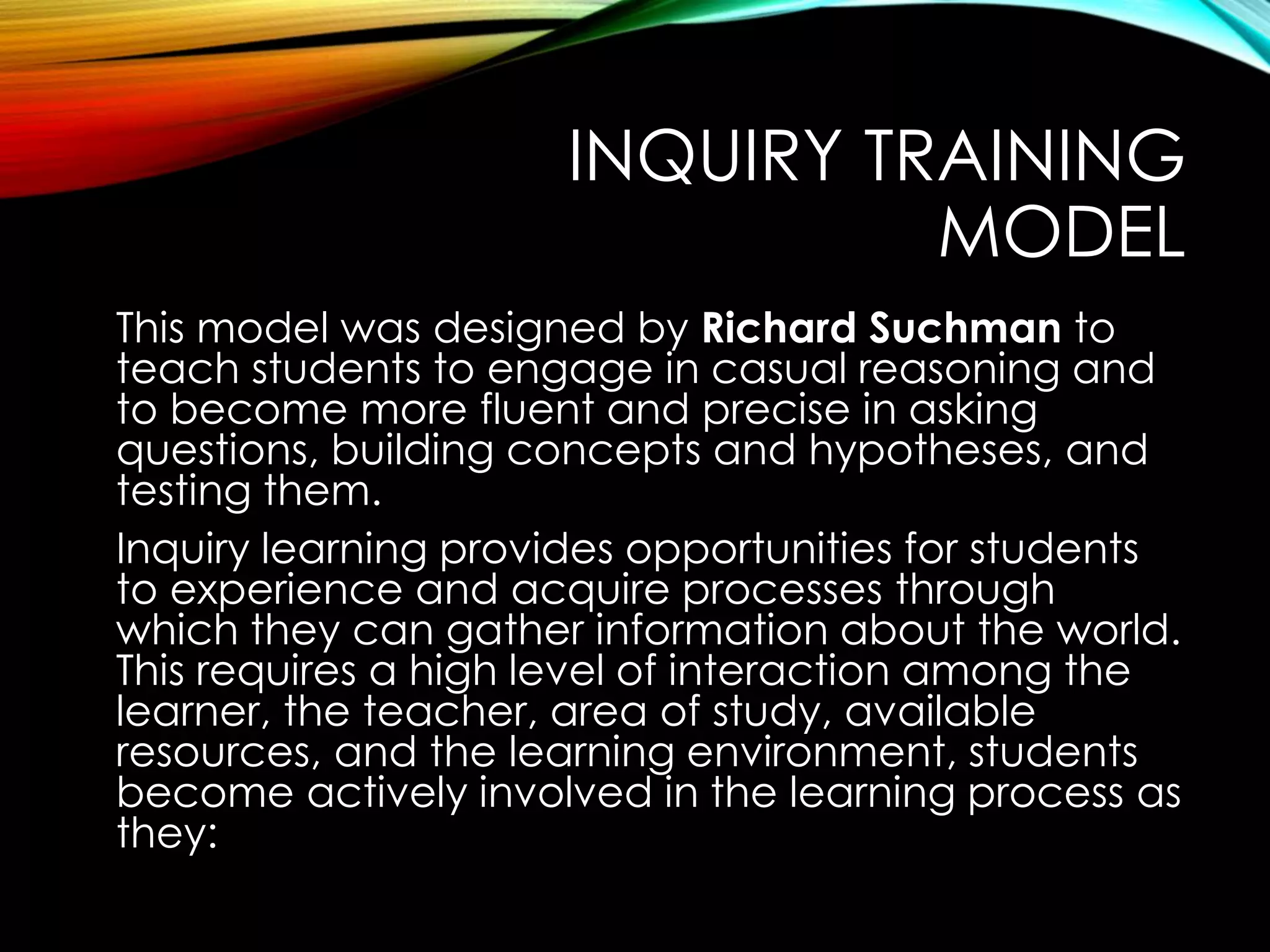 INQUIRY TRAINING
MODEL
This model was designed by Richard Suchman to
teach students to engage in casual reasoning and
to become more fluent and precise in asking
questions, building concepts and hypotheses, and
testing them.
Inquiry learning provides opportunities for students
to experience and acquire processes through
which they can gather information about the world.
This requires a high level of interaction among the
learner, the teacher, area of study, available
resources, and the learning environment, students
become actively involved in the learning process as
they:
 