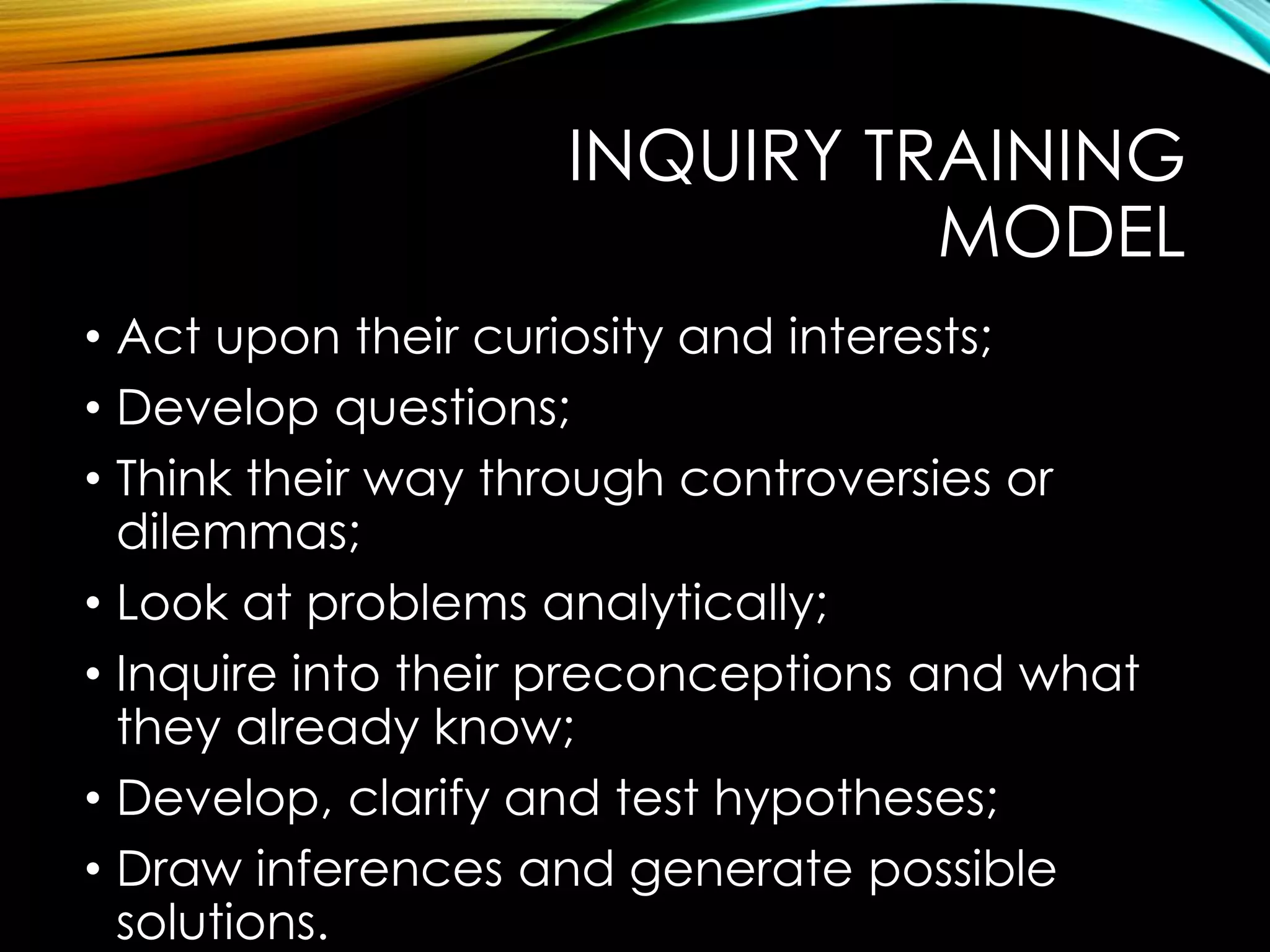INQUIRY TRAINING
MODEL
• Act upon their curiosity and interests;
• Develop questions;
• Think their way through controversies or
dilemmas;
• Look at problems analytically;
• Inquire into their preconceptions and what
they already know;
• Develop, clarify and test hypotheses;
• Draw inferences and generate possible
solutions.
 