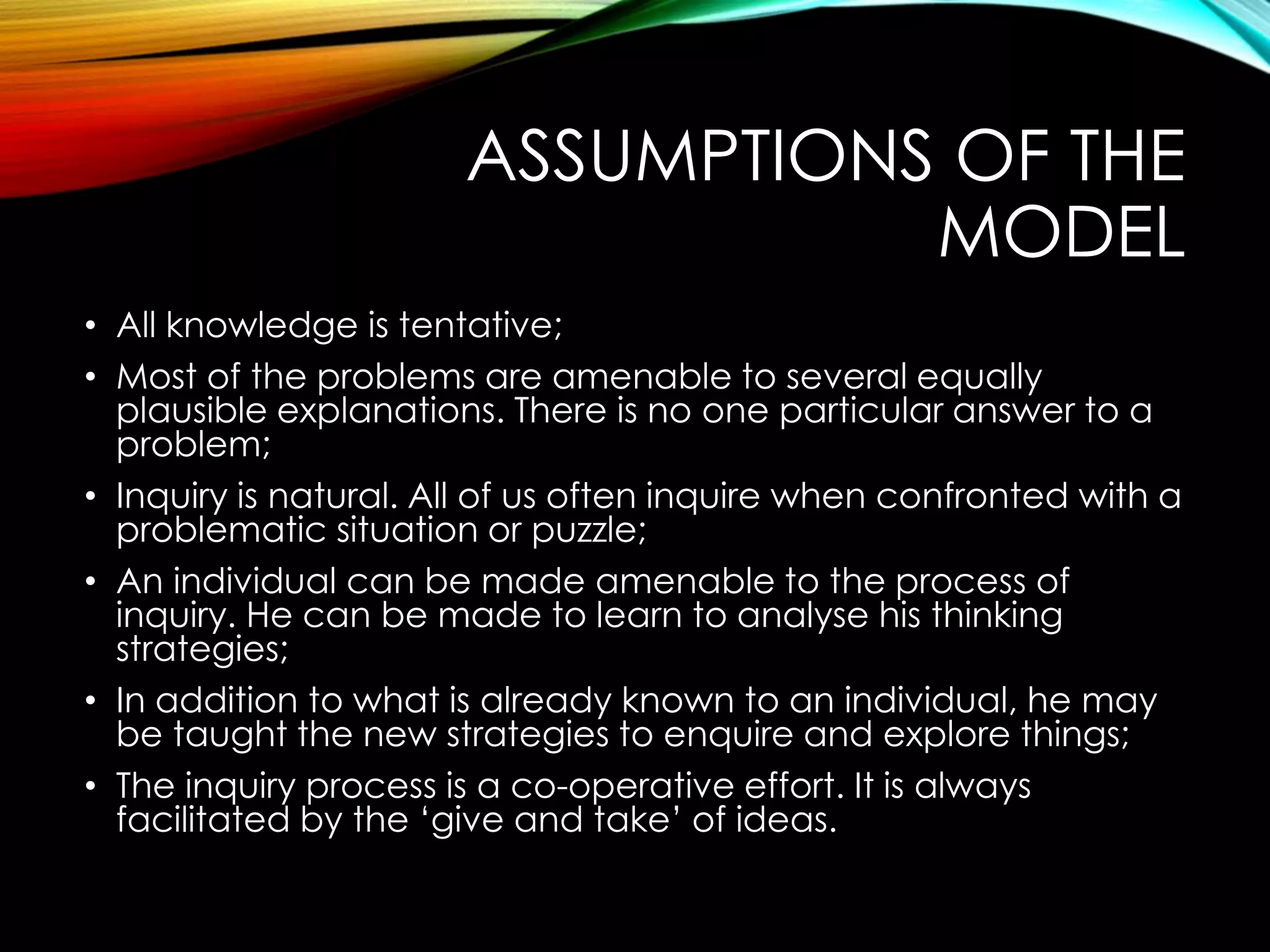 ASSUMPTIONS OF THE
MODEL
• All knowledge is tentative;
• Most of the problems are amenable to several equally
plausible explanations. There is no one particular answer to a
problem;
• Inquiry is natural. All of us often inquire when confronted with a
problematic situation or puzzle;
• An individual can be made amenable to the process of
inquiry. He can be made to learn to analyse his thinking
strategies;
• In addition to what is already known to an individual, he may
be taught the new strategies to enquire and explore things;
• The inquiry process is a co-operative effort. It is always
facilitated by the ‘give and take’ of ideas.
 
