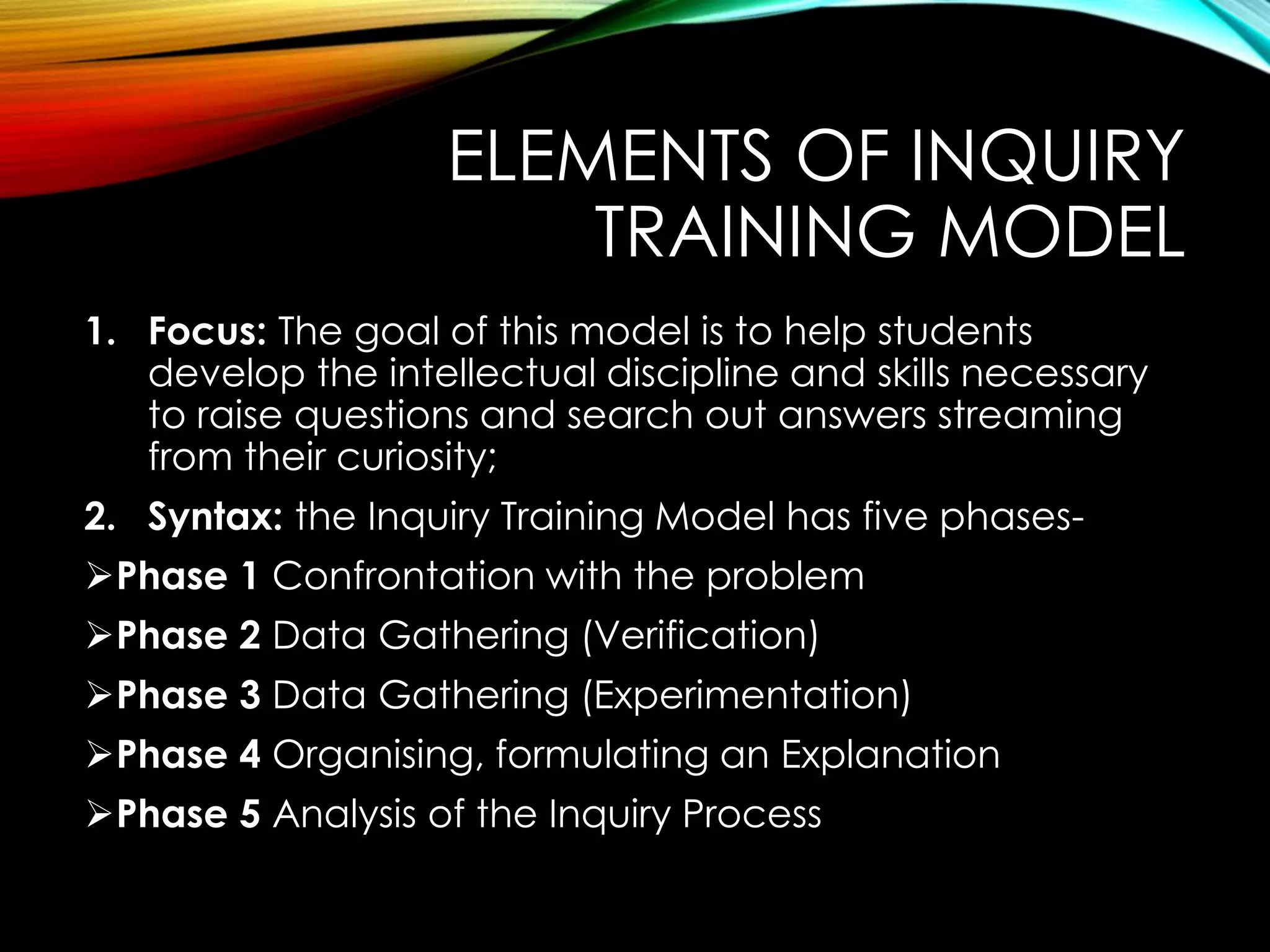 ELEMENTS OF INQUIRY
TRAINING MODEL
1. Focus: The goal of this model is to help students
develop the intellectual discipline and skills necessary
to raise questions and search out answers streaming
from their curiosity;
2. Syntax: the Inquiry Training Model has five phases-
Phase 1 Confrontation with the problem
Phase 2 Data Gathering (Verification)
Phase 3 Data Gathering (Experimentation)
Phase 4 Organising, formulating an Explanation
Phase 5 Analysis of the Inquiry Process
 