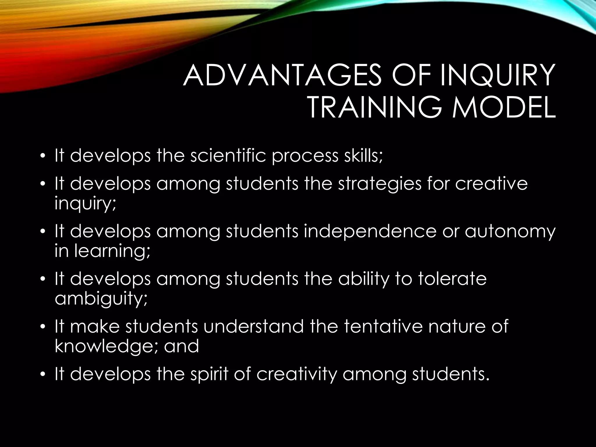 ADVANTAGES OF INQUIRY
TRAINING MODEL
• It develops the scientific process skills;
• It develops among students the strategies for creative
inquiry;
• It develops among students independence or autonomy
in learning;
• It develops among students the ability to tolerate
ambiguity;
• It make students understand the tentative nature of
knowledge; and
• It develops the spirit of creativity among students.
 