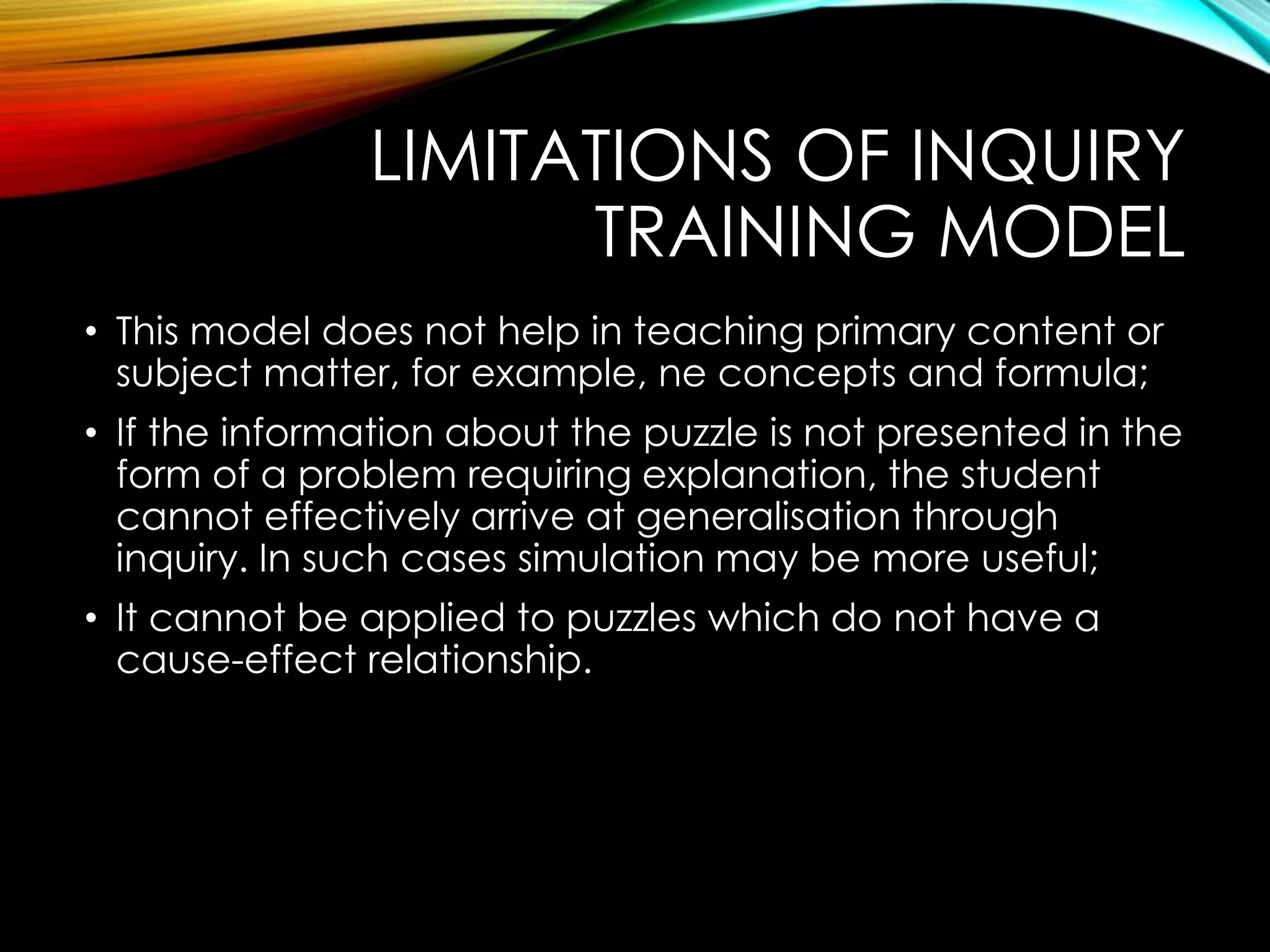 LIMITATIONS OF INQUIRY
TRAINING MODEL
• This model does not help in teaching primary content or
subject matter, for example, ne concepts and formula;
• If the information about the puzzle is not presented in the
form of a problem requiring explanation, the student
cannot effectively arrive at generalisation through
inquiry. In such cases simulation may be more useful;
• It cannot be applied to puzzles which do not have a
cause-effect relationship.
 