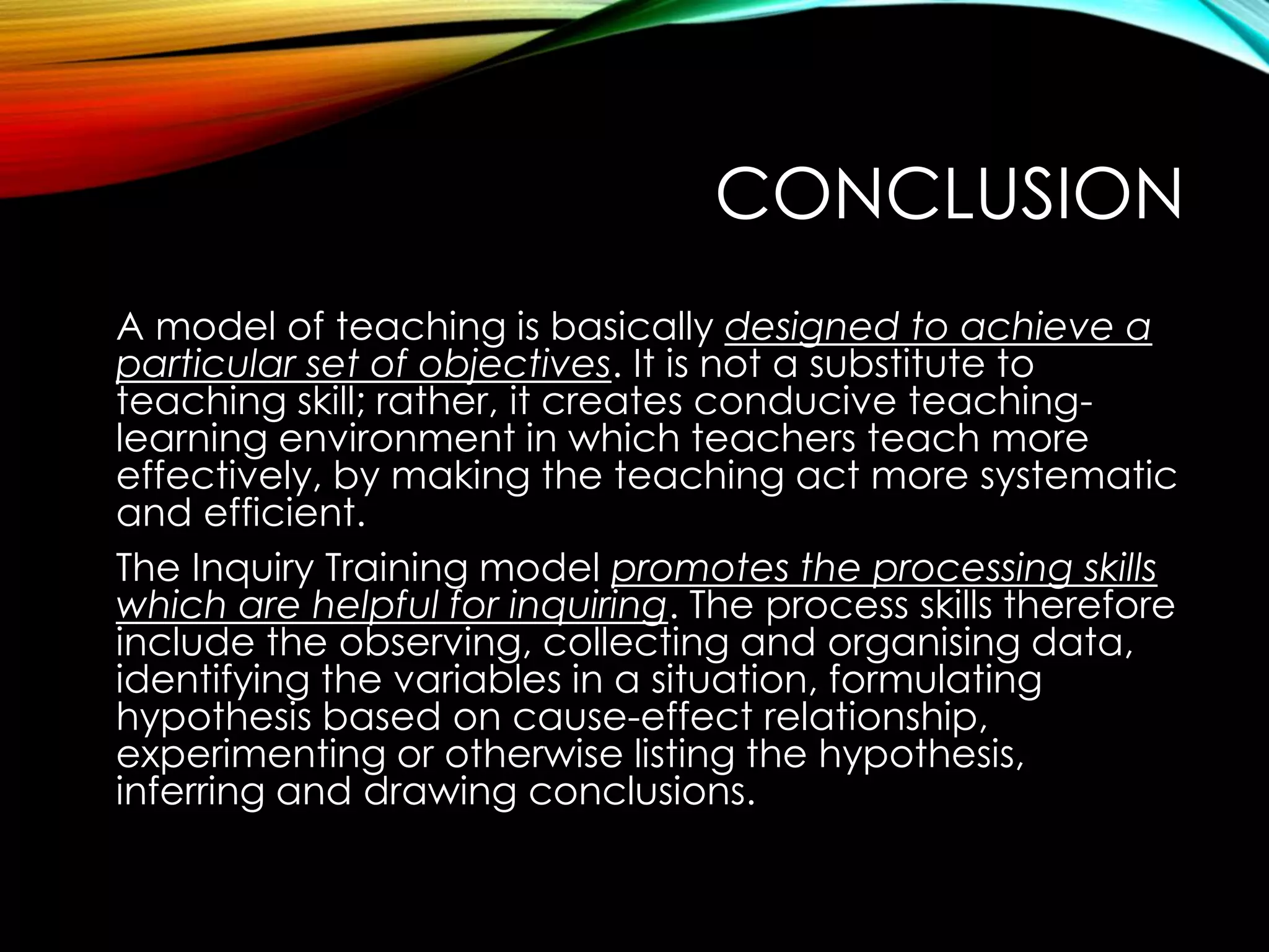 CONCLUSION
A model of teaching is basically designed to achieve a
particular set of objectives. It is not a substitute to
teaching skill; rather, it creates conducive teaching-
learning environment in which teachers teach more
effectively, by making the teaching act more systematic
and efficient.
The Inquiry Training model promotes the processing skills
which are helpful for inquiring. The process skills therefore
include the observing, collecting and organising data,
identifying the variables in a situation, formulating
hypothesis based on cause-effect relationship,
experimenting or otherwise listing the hypothesis,
inferring and drawing conclusions.
 