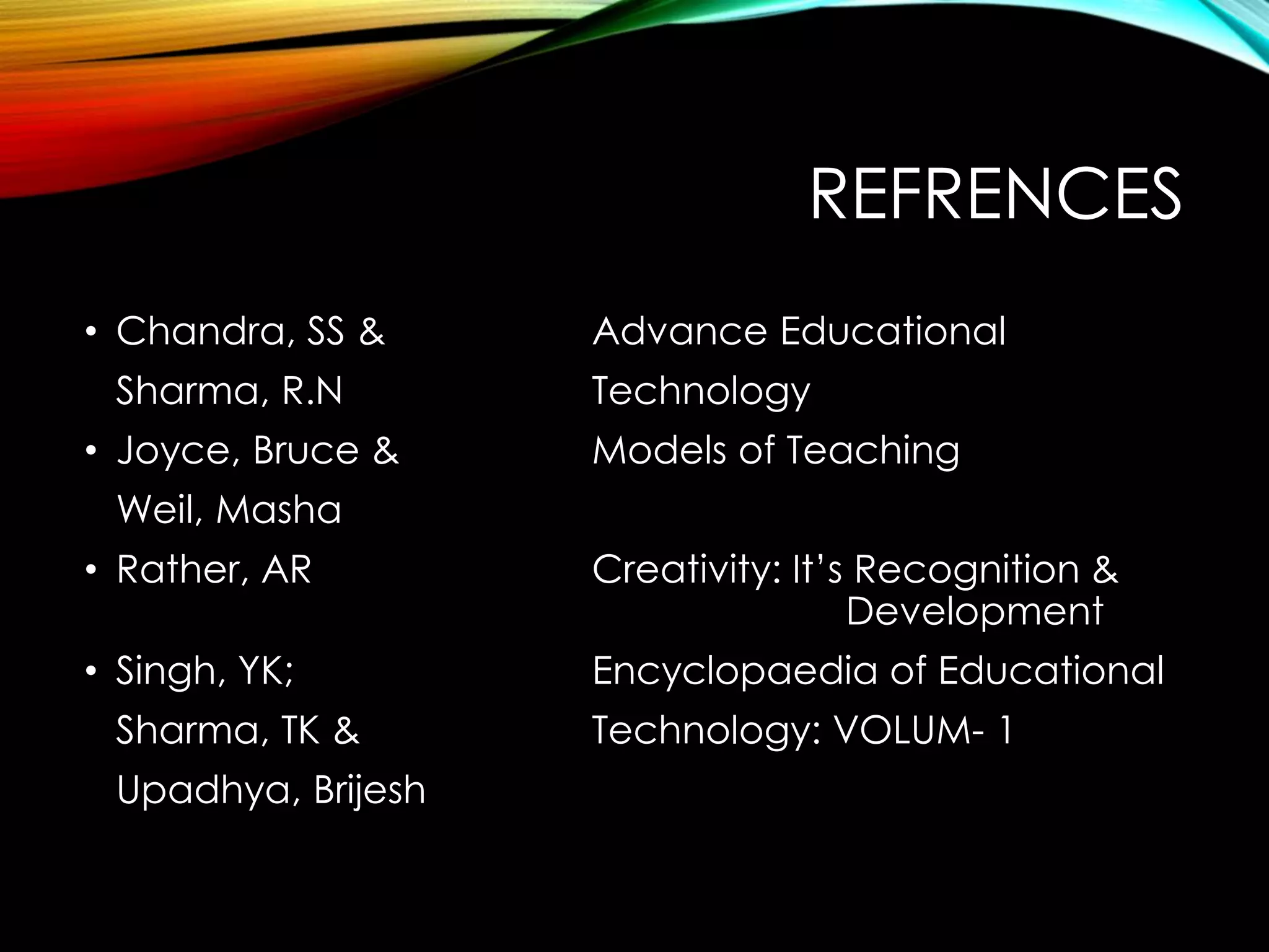 REFRENCES
• Chandra, SS & Advance Educational
Sharma, R.N Technology
• Joyce, Bruce & Models of Teaching
Weil, Masha
• Rather, AR Creativity: It’s Recognition &
Development
• Singh, YK; Encyclopaedia of Educational
Sharma, TK & Technology: VOLUM- 1
Upadhya, Brijesh
 