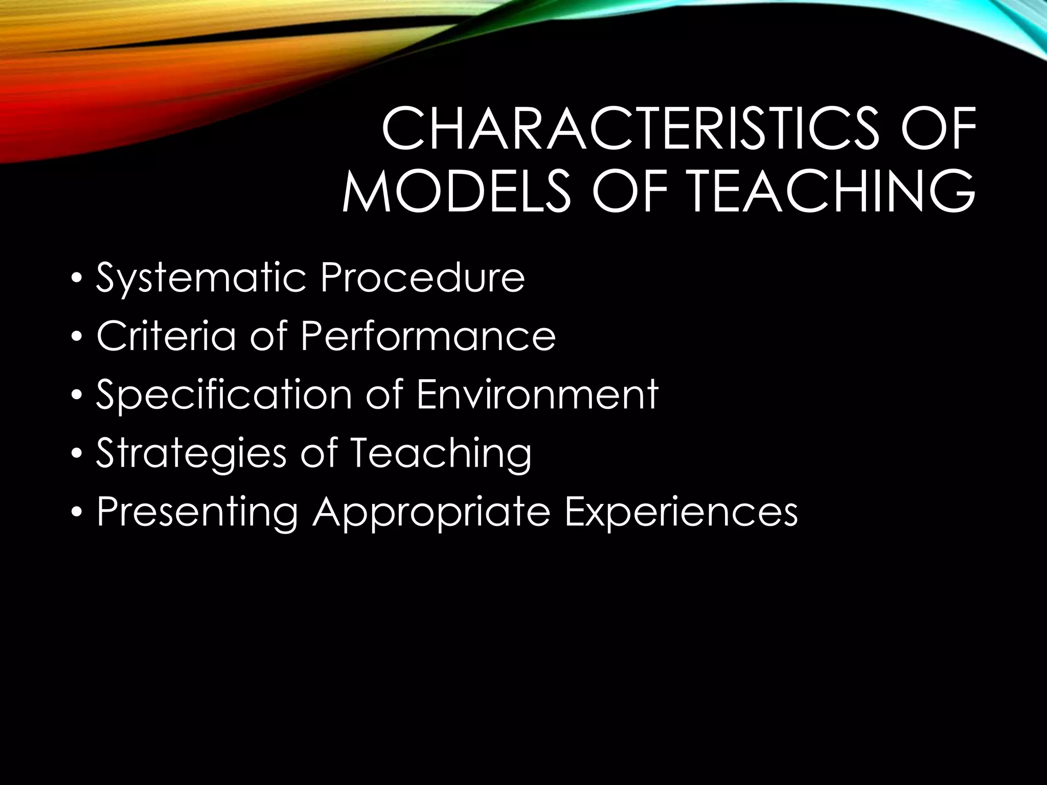 CHARACTERISTICS OF
MODELS OF TEACHING
• Systematic Procedure
• Criteria of Performance
• Specification of Environment
• Strategies of Teaching
• Presenting Appropriate Experiences
 