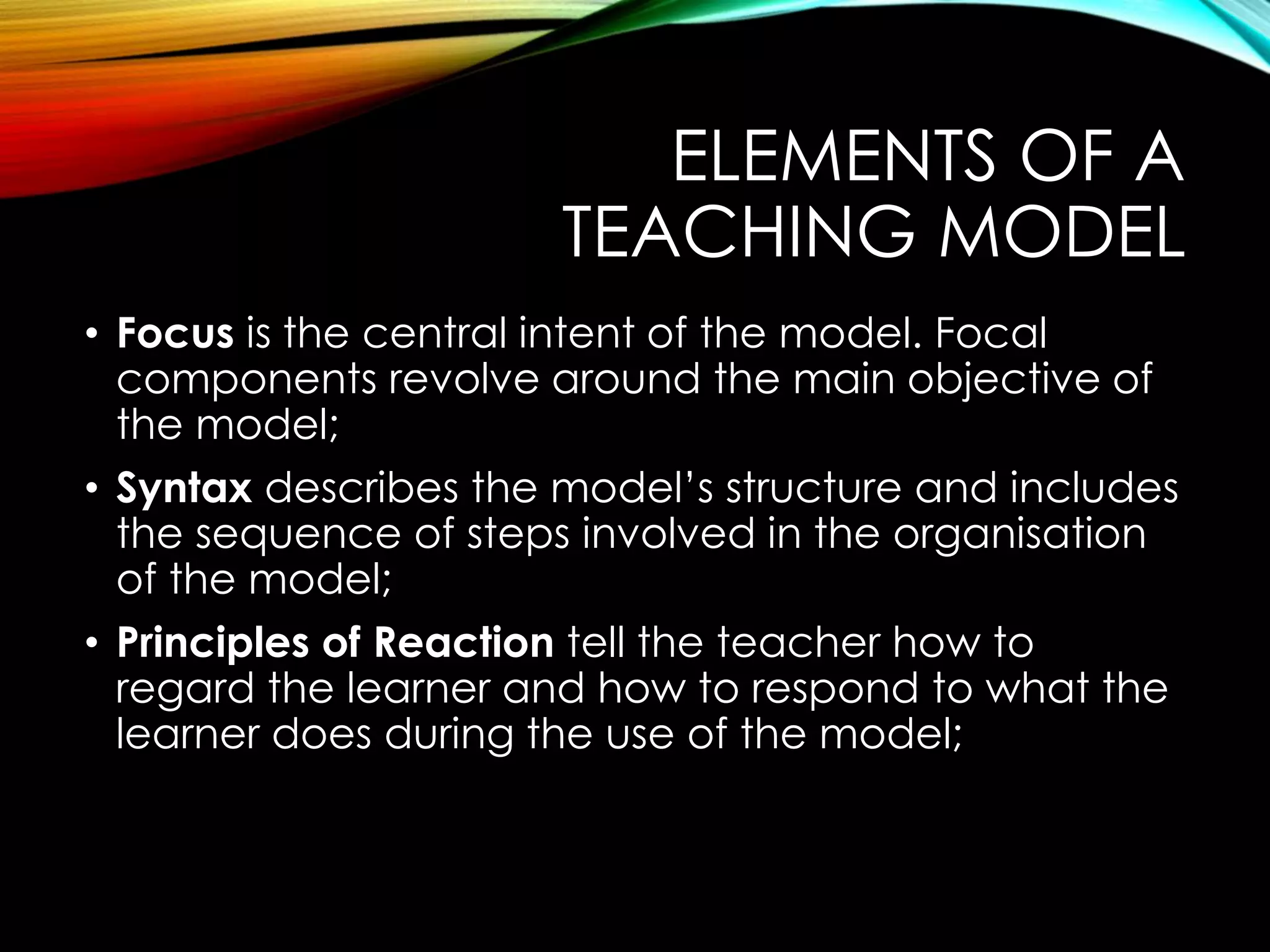 ELEMENTS OF A
TEACHING MODEL
• Focus is the central intent of the model. Focal
components revolve around the main objective of
the model;
• Syntax describes the model’s structure and includes
the sequence of steps involved in the organisation
of the model;
• Principles of Reaction tell the teacher how to
regard the learner and how to respond to what the
learner does during the use of the model;
 