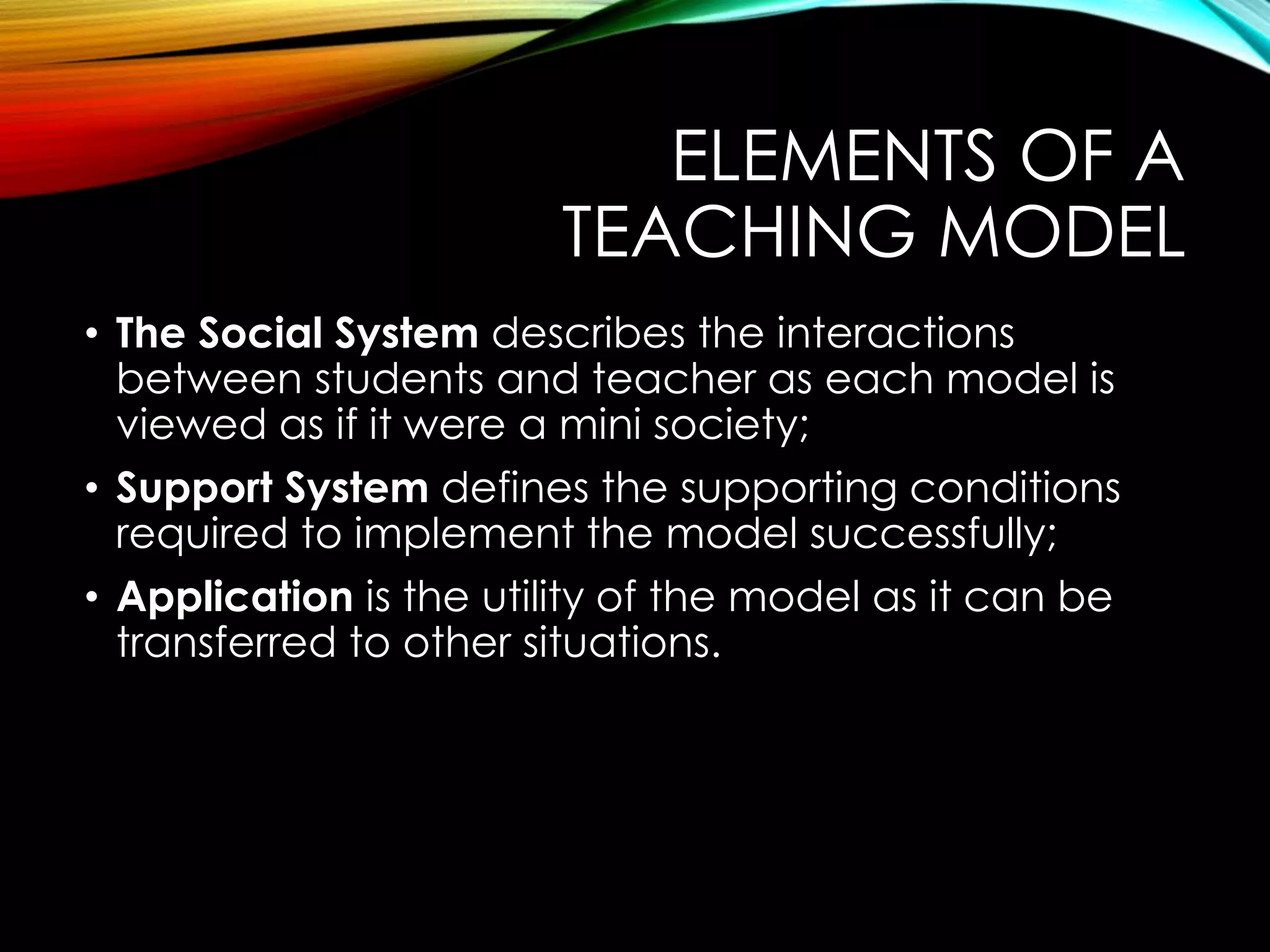 ELEMENTS OF A
TEACHING MODEL
• The Social System describes the interactions
between students and teacher as each model is
viewed as if it were a mini society;
• Support System defines the supporting conditions
required to implement the model successfully;
• Application is the utility of the model as it can be
transferred to other situations.
 