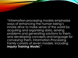 “Information-processing models emphasise
ways of enhancing the human being’s
innate drive to make sense of the world by
acquiring and organising data, sensing
problems and generating solutions to them,
and developing concepts and language for
conveying them. Information-Processing
Family consists of seven models, including
Inquiry Training Model.”
 