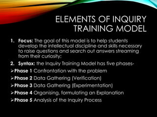 ELEMENTS OF INQUIRY
TRAINING MODEL
1. Focus: The goal of this model is to help students
develop the intellectual discipline and skills necessary
to raise questions and search out answers streaming
from their curiosity;
2. Syntax: the Inquiry Training Model has five phases-
Phase 1 Confrontation with the problem
Phase 2 Data Gathering (Verification)
Phase 3 Data Gathering (Experimentation)
Phase 4 Organising, formulating an Explanation
Phase 5 Analysis of the Inquiry Process
 
