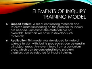 ELEMENTS OF INQUIRY
TRAINING MODEL
5. Support System: A set of confronting materials and
resource materials bearing on the problem for inquiry
are needed. Sometimes the materials are not
available. Teachers will have to develop such
materials;
6. Application: This model was developed for natural
science to start with, but its procedures can be used in
all subject areas. Any event topic from a curriculum
area, which can be converted into a problem
situation, can be selected for inquiry training.
 