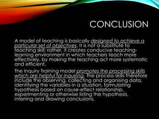 CONCLUSION
A model of teaching is basically designed to achieve a
particular set of objectives. It is not a substitute to
teaching skill; rather, it creates conducive teaching-
learning environment in which teachers teach more
effectively, by making the teaching act more systematic
and efficient.
The Inquiry Training model promotes the processing skills
which are helpful for inquiring. The process skills therefore
include the observing, collecting and organising data,
identifying the variables in a situation, formulating
hypothesis based on cause-effect relationship,
experimenting or otherwise listing the hypothesis,
inferring and drawing conclusions.
 