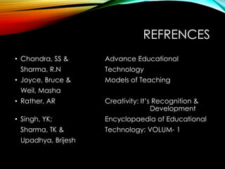REFRENCES
• Chandra, SS & Advance Educational
Sharma, R.N Technology
• Joyce, Bruce & Models of Teaching
Weil, Masha
• Rather, AR Creativity: It’s Recognition &
Development
• Singh, YK; Encyclopaedia of Educational
Sharma, TK & Technology: VOLUM- 1
Upadhya, Brijesh
 
